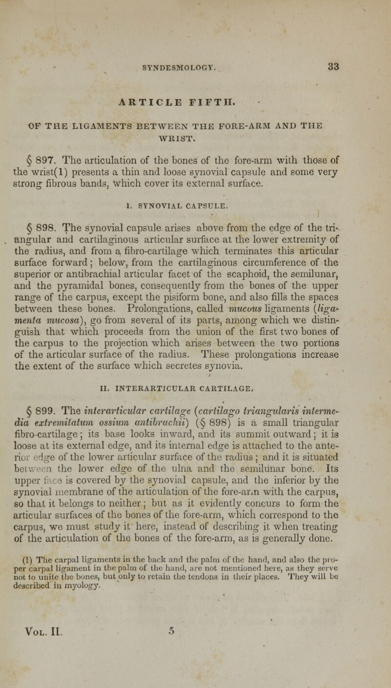 ARTICLE FIFTH. OF THE LIGAMENTS BETWEEN THE FORE-ARM AND THE WRIST. § 897. The articulation of the bones of the fore-arm with those of the wrist(l) presents a thin and loose synovial capsule and some very strong fibrous bands, Which cover its external surface. 1. SYNOVIAL CAPSULE. § 898. The synovial capsule arises above from the edge of the tri* angular and cartilaginous articular surface at the lower extremity of the radius, and from a fibro-cartilage which terminates this articular surface forward; below, from the cartilaginous circumference of the superior or antibrachial articular facet of the scaphoid, the semilunar, and the pyramidal bones, consequently from the bones of the upper range of the carpus, except the pisiform bone, and also fills the spaces between these bones. Prolongations, called mucous ligaments (ligw- menta mucosa), go from several of its parts, among which we distin- guish that which proceeds from the union of the first two bones of the carpus to the projection which arises between the two portions of the articular surface of the radius. These prolongations increase the extent of the surface which secretes synovia. II. INTERARTICULAR CARTILAGE, § 899. The interarticular cartilage (cartilago triangularis interme- dia extremitatum ossium antibrachii) (§ 898) is a small triangular fibro-cartilage; its base looks inward, and its summit outward; it is loose at its external edge, and its internal edge is attached to the ante- rii dge of the lower articular surface of the radius; and it is situated ■1 the lower edge of the ulna and the semilunar bone. Its upper face is covered by the synovial capsule, and the inferior by the synovial membrane of the articulation of the fore-arm with the carpus, so that it belongs to neither ; but as it evidently concurs to form the articular surfaces of the bones of the fore-arm, which correspond to the carpus, we must study it here, instead of describing it when treating of the articulation of the bones of the fore-arm, as is generally done. (1) The carpal ligaments in the bark and the palm of the hand, and also the pro- per carpal ligament in the palm of the hand, are not mentioned here, as they serve not to unite the bones, but only to retain the tendons in their places. They will be described in myology. Vol. II.