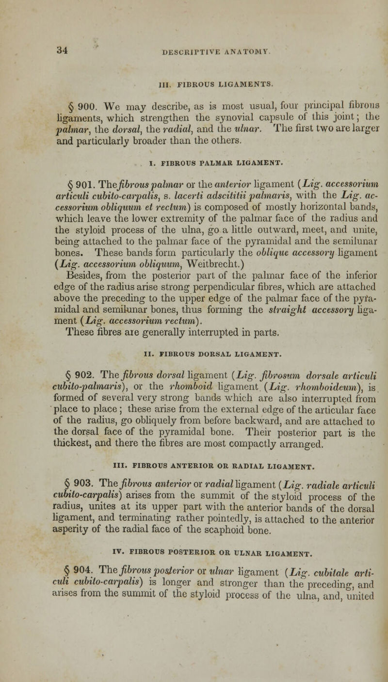 III. FIBROUS LIGAMENTS. § 900. We may describe, as is most usual, four principal fibrous ligaments, which strengthen the synovial capsule of this joint; the palmar, the dorsal, the radial, and the idnar. The first two are larger and particularly broader than the others. I. FIBROUS PALMAR LIGAMENT. § 901. Thefibrous palmar or the anterior ligament (Lig. accessorium articuli cubito-carpalis, s. lacerti adscitilii palmaris, with the Lig. ac- cessorium obliquum et rectum) is composed of mostly horizontal bands, which leave the lower extremity of the palmar face of the radius and the styloid process of the ulna, go a little outward, meet, and unite, being attached to the palmar face of the pyramidal and the semilunar bones. These bands form particularly the oblique accessory ligament (Lig. accessorium obliquum, Weitbrecht.) Besides, from the posterior part of the palmar face of the inferior edge of the radius arise strong perpendicular fibres, which are attached above the preceding to the upper edge of the palmar face of the pyra- midal and semilunar bones, thus forming the straight accessory liga- ment {Lig. accessorium rectum). These fibres are generally interrupted in parts. II. riBROUS DORSAL LIGAMENT. § 902. The fibrous dorsal ligament (Lig. fibrosum dorsale articuli cubito-palmaris), or the rhomboid ligament (Lig. rhomboideum), is formed of several very strong bands which are also interrupted from place to place; these arise from the external edge of the articular face of the radius, go obliquely from before backward, and are attached to the dorsal face of the pyramidal bone. Their posterior part is the thickest, and there the fibres are most compactly arranged. III. FIBROUS ANTERIOR OR RADIAL LIGAMENT. § 903. The fibrous anterior or radial ligament (Lig. radiate articuli cubito-carpalis) arises from the summit of the styloid process of the radius, unites at its upper part with the anterior bands of the dorsal ligament, and terminating rather pointedly, is attached to the anterior asperity of the radial face of the scaphoid bone. IV. FIBROUS POSTERIOR OR ULNAR LIGAMENT. § 904. The fibrous posterior or idnar ligament (Lig. cubitale arti- culi cubito-carpalis) is longer and stronger than the preceding, and arises from the summit of the styloid process of the ulna, and, united