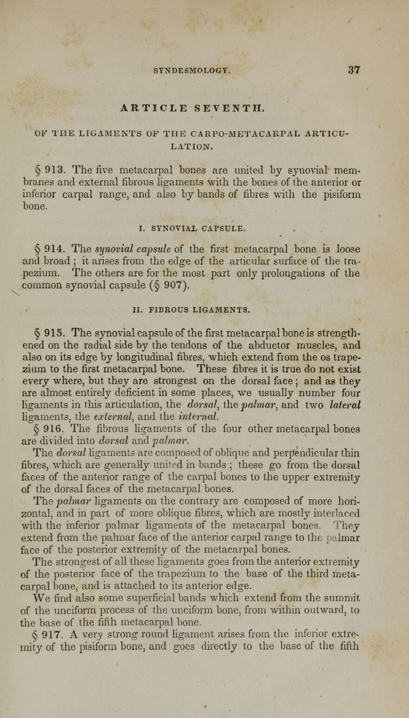 ARTICLE SEVENTH. OF THE LIGAMENTS OF THE CARPO-METACARPAL ARTICU- LATION. § 913. The five metacarpal bones are united by synovial mem- branes and external fibrous ligaments with the bones of the anterior or inferior carpal range, and also by bands of fibres with the pisiform bone. I. SYNOVIAL CAPSULE. § 914. The synovial capsule of the first metacarpal bone is loose and broad ; it arises from the edge of the articular surface of the tra- pezium. The others are for the most part only prolongations of the common synovial capsule (§ 907). II. FIBROUS LIGAMENTS. § 915. The synovial capsule of the first metacarpal bone is strength- ened on the radial side by the tendons of the abductor muscles, and also on its edge by longitudinal fibres, which extend from the os trape- zium to the first metacarpal bone. These fibres it is true do not exist every where, but they are strongest on the dorsal face; and as they are almost entirely deficient in some places, we usually number four ligaments in this articulation, the dorsal, the palmar, and two lateral ligaments, the external, and the internal. § 916. The fibrous ligaments of the four other metacarpal bones are divided into dorsal and palmar. The dorsal ligaments are composed of oblique and perpendicular thin fibres, which are generally united in bands ; these go from the dorsal faces of the anterior range of the carpal bones to the upper extremity of the dorsal faces of the metacarpal bones. The palmar ligaments on the contrary are composed of more hori- zontal, and in part of more oblique fibres, which are mostly interlaced with the inferior palmar ligaments of the metacarpal bones. They extend from the palmar face of the anterior carpal range to the palmar face of the posterior extremity of the metacarpal bones. The strongest of all these ligaments goes from the anterior extremity of the posterior face of the trapezium to the base of the third meta- carpal bone, and is attached to its anterior edge. We find also some superficial bands which extend from the summit of the unciform process of the unciform bone, from within outward, to the base of the fifth metacarpal bone. § 917. A very strong round ligament arises from the inferior extre- mity of the pisiform bone, and goes directly to the base of the fifth