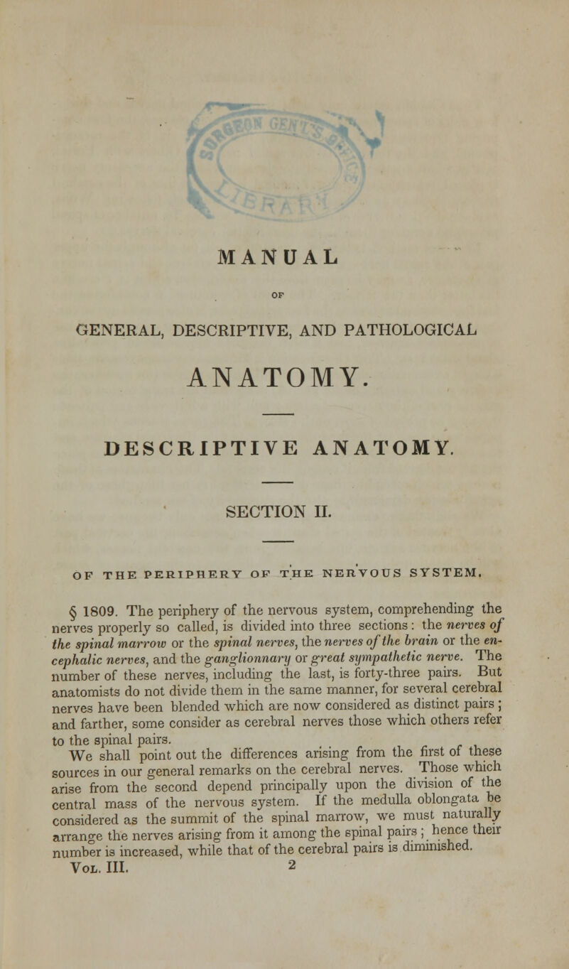 OF GENERAL, DESCRIPTIVE, AND PATHOLOGICAL ANATOMY. DESCRIPTIVE ANATOMY. SECTION II. OF THE PERIPHERY OP THE NERVOUS SYSTEM. § 1809. The periphery of the nervous system, comprehending the nerves properly so called, is divided into three sections : the nerves of the spinal marrow or the spinal nerves, the nerves of the brain or the en- cephalic nerves, and the ganglionnary or great sympathetic nerve. The number of these nerves, including the last, is forty-three pairs. But anatomists do not divide them in the same manner, for several cerebral nerves have been blended which are now considered as distinct pairs ; and farther, some consider as cerebral nerves those which others refer to the spinal pairs. We shall point out the differences arising from the first of these sources in our general remarks on the cerebral nerves. Those which arise from the second depend principally upon the division of the central mass of the nervous system. If the medulla oblongata be considered as the summit of the spinal marrow, we must naturally arrange the nerves arising from it among the spinal pairs ; hence their number is increased, while that of the cerebral pairs is diminished.