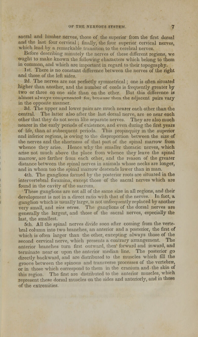 sacral and lumbar nerves, those of the superior from the first dorsal and the last four cervical; finally, the four superior cervical nerves, which lead by a remarkable transition to the cerebral nerves. Before, describing minutely the nerves of these different regions, we ought to make known the following characters which belong to them in common, and which are important in regard to their topography. 1st. There is no constant difference between the nerves of the right and those of the left sides. 2d. The nerves are not perfectly symmetrical; one is often situated higher than another, and the number of cords is frequently greater by two or three on one side than on the other. But this difference is almost always coiupensatcd for, because then the adjacent pairs vary in the opposite manner. 3d. The upper and lower pairs are much nearer each other than the central. The latter also after the last dorsal nerve, are so near each other that they do not seem like separate nerves. They are also much nearer in the early periods of existence, and even during the first years of life, than at subsequent periods. This propinquity in the superior and inferior regions, is owing to the disproportion between the size of the nerves and the shortness of that part of the spinal marrow from whence they arise. Hence why the smaller thoracic nerves, which arise not much above the place from whence they leave the spinal marrow, are farther from each other, and the reason of the greater distance between the spinal nerves in animals whose necks are longer, and in whom too the spinal marrow descends lower than in man. 4th. The ganglions formed by the posterior roots are situated in the intervertebral foramina, except those of the sacral nerves which are found in the cavity of the sacrum. These ganglions are not all of the same size in all regions, and their development is not in a direct, ratio with that of the nerves. In fact, a ganglion which is usually large, is not unfrequently replaced by another very small, and vice versa. The ganglions of the dorsal nerves are generally the largest, and those of the sacral nerves, especially the last, the smallest. 5th. All the spinal nerves divide soon after coming from the verte- bral column into two branches, an anterior and a posterior, the first of which is often larger than the other, excepting always those of the second cervical nerve, which presents a contrary arrangement. The anterior branches turn first outward, then' forward and inward, and terminate near or upon the anterior median line. The posterior go directly backward, and are distributed to the muscles which fill the groove between the spinous and transverse processes of the vertebras, or in those which correspond to them in the cranium and the skin of this region. The first are distributed to the anterior muscles, which represent these dorsal muscles on the sides and anteriorly, and in those of the extremities.