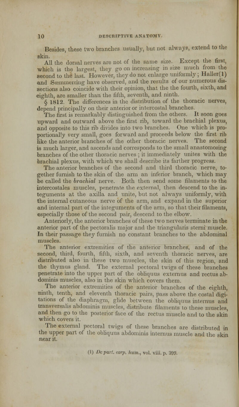 Besides, these two branches usually, but not always, extend to the skin. All the dorsal nerves are not of the same size. Except the first, which is the largest, they go on increasing in size much from the second to the last. However, they do not enlarge uniformly ; Haller(l) and Scemmening have observed, and the results of our numerous dis- sections also coincide with their opinion, that the the fourth, sixth, and eighth, are smaller than the fifth, seventh, and ninth. § 1812. The differences in the distribution of the thoracic nerves, depend principally on their anterior or intercostal branches. The first is remarkably distinguished from the others. It soon goes upward and outward above the first rib, toward the brachial plexus, and opposite to this rib divides into two branches. One which is pro- portionally very small, goes forward and proceeds below the first rib like the anterior branches of the other thoracic nerves. The second is much larger, and ascends and corresponds to the small anastomosing branches of the other thoracic nerves ; it immediately unites with the brachial plexus, with which we shall describe its farther progress. The anterior branches of the second and third thoracic nerve, to- gether furnish to the skin of the arm an inferior branch, wdiich may be called the brachial nerve. Both then send some filaments to the intercostales muscles, penetrate the external, then descend to the in- teguments at the axilla and unite, but not always uniformly, with the internal cutaneous nerve of the arm, and expand in the superior and internal part of the integuments of the arm, so that their filaments, especially those of the second pair, descend to the elbow. Anteriorly, the anterior branches of these two nerves terminate in the anterior part of the pectoralis major and the triangularis sterni muscle. In their passage they furnish no constant branches to the abdominal muscles. The anterior extremities of the anterior branches, and of the second, third, fourth, fifth, sixth, and seventh thoracic nerves, are distributed also in these two muscles, the skin of this region, and the thymus gland. The external pectoral twigs of these branches penetrate into the upper part of the obliquus externus and rectus ab- dominis muscles, also in the skin which covers them. _ The anterior extremities of the anterior branches of the eighth, ninth, tenth, and eleventh thoracic pairs, pass above the costal digi- tations of the diaphragm, glide between the obliquus interims and transversalis abdominis muscles, distribute filaments to these muscles, and then go to the posterior face of the rectus muscle and to the skin which covers it. The external pectoral twigs of these branches are distributed in the upper part of the obliquus abdominis internus muscle and the skin near it. (1) Depart, corf, hum., vol. viii. p. 399.