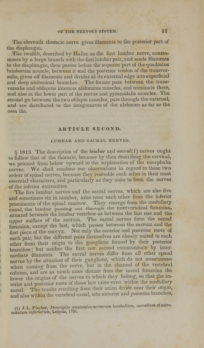 The eleventh thoracic nerve gives filaments to the posterior part of the diaphragm. The twelfth, described by Haller as the first lumbar nerve, anasto- moses by a large branch with the first lumbar pair, and sends filaments to the diaphragm, then passes before the superior part of the quadratus lumborum muscle, between it and the posterior tendon of the transver- salis, gives off filaments and divides at its external edge into superficial and deep abdominal branches. The former pass between the trans* versalis and obliquus interims abdominis muscles, and terminate there, and also in the lower part of the rectus and pyramidalis muscles. The second go between the two oblique muscles, pass through the external, and are distributed to the integuments of the abdomen as far as the ossa ilia. ARTICLE SECOND. LUMBAR AND SACRAL NERVES. § 1813. The description of the lumbar and sacral(l) nerves ought to follow that of the thoracic, because by then describing the cervical, we proceed from below upward to the explanation of the encephalic nerves. We shall combine our observations in regard to these two orders of spinal nerves, because they resemble each other in their most essential characters, and particularly as they unite to form the nerves of the inferior extremities. The five lumbar nerves and the sacral nerves, which are also five and sometimes six in number, arise near each other from the inferior prominence of the spinal marrow. They emerge from the medullary canal the lumbar passing out through the intervertebral foramina, situated between the lumbar vertebrae as between the last one and the upper surface of the sacrum. The sacral nerves form the sacral foramina except the last, which passes between the sacrum and the first piece of the coccyx. Not only the anterior and posterior roots of each pair, but the different pairs themselves are closely united to each other from their origin to the ganglions formed by their posterior branches* but neither the first nor second communicate by inter- mediate filaments. The sacral nerves differ from all other spinal nerves by the situation of their ganglions, which do not anastomose when coming from the nerve, but in the channel of the vertebral column and are as much more distant from the sacral foramina the lower the origins of the nerves to which they belong, so that the an- terior and posterior roots of these last unite even within the medullary canal The trunks resulting from their union divide near their origin, and also within the vertebral canal, into anterior and posterior branches, (1) J.L.Fischer, Descriptio anaComica nervorum lumbalium, sacralium et extre- mitalum infcriorum, Leipsic, 1791.