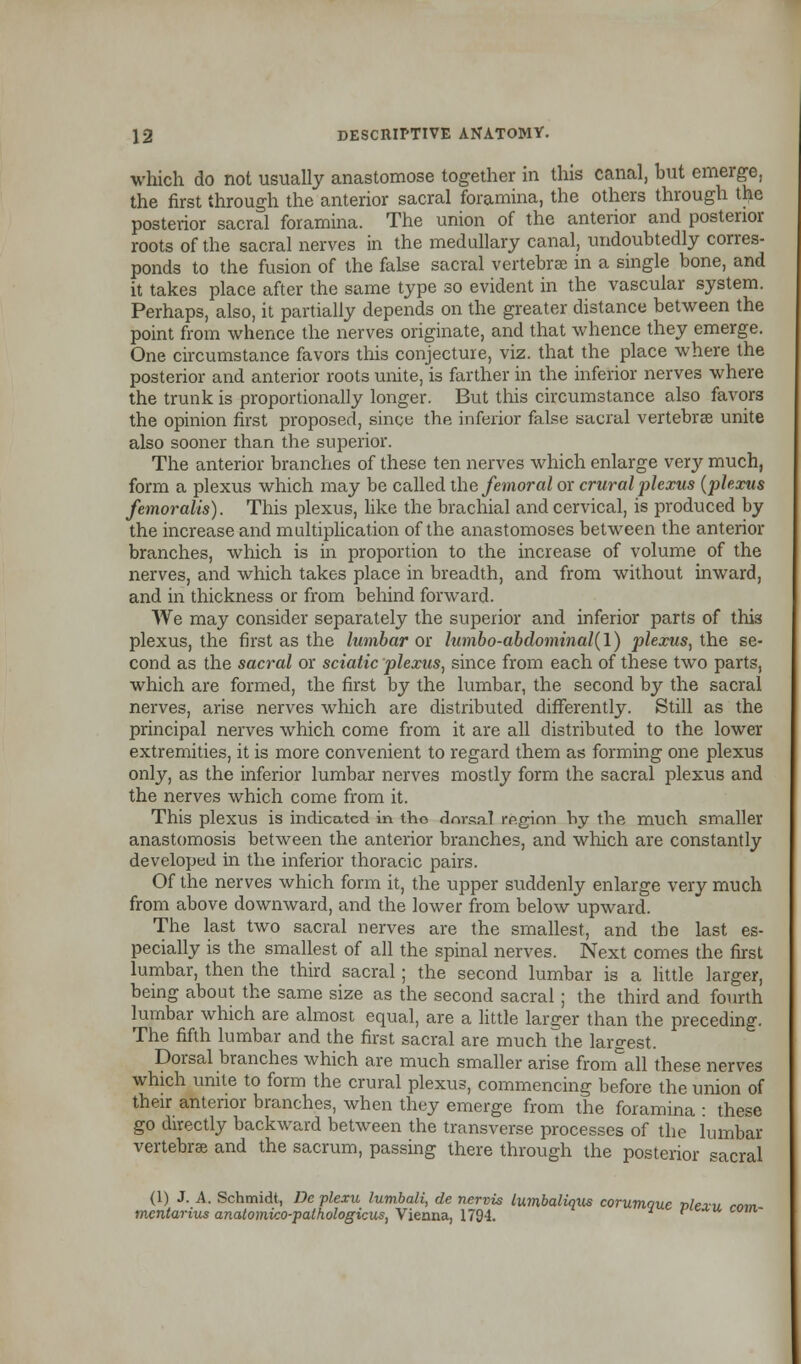 which do not usually anastomose together in this canal, but emerge, the first through the anterior sacral foramina, the others through the posterior sacral foramina. The union of the anterior and posterior roots of the sacral nerves in the medullary canal, undoubtedly corres- ponds to the fusion of the false sacral vertebrae in a single bone, and it takes place after the same type so evident in the vascular system. Perhaps, also, it partially depends on the greater distance between the point from whence the nerves originate, and that whence they emerge. One circumstance favors this conjecture, viz. that the place where the posterior and anterior roots unite, is farther in the inferior nerves where the trunk is proportionally longer. But this circumstance also favors the opinion first proposed, since the inferior false sacral vertebrae unite also sooner than the superior. The anterior branches of these ten nerves which enlarge very much, form a plexus which may be called the femoral or crural plexus (plexus femoralis). This plexus, like the brachial and cervical, is produced by the increase and multiplication of the anastomoses between the anterior branches, which is in proportion to the increase of volume of the nerves, and which takes place in breadth, and from without inward, and in thickness or from behind forward. We may consider separately the superior and inferior parts of this plexus, the first as the lumbar ox lumbo-abdominal(l) plexus, the se- cond as the sacral or sciatic plexus, since from each of these two parts, which are formed, the first by the lumbar, the second by the sacral nerves, arise nerves which are distributed differently. Still as the principal nerves which come from it are all distributed to the lower extremities, it is more convenient to regard them as forming one plexus only, as the inferior lumbar nerves mostly form the sacral plexus and the nerves which come from it. This plexus is indicated in tho dorsal rp.ginn hy the much smaller anastomosis between the anterior branches, and which are constantly developed in the inferior thoracic pairs. Of the nerves which form it, the upper suddenly enlarge very much from above downward, and the lower from below upward. The last two sacral nerves are the smallest, and the last es- pecially is the smallest of all the spinal nerves. Next comes the first lumbar, then the third sacral; the second lumbar is a little larger, being about the same size as the second sacral; the third and fourth lumbar which are almost equal, are a little larger than the preceding. The fifth lumbar and the first sacral are much the largest. Dorsal branches which are much smaller arise fronfall these nerves which unite to form the crural plexus, commencing before the union of their anterior branches, when they emerge from the foramina : these go directly backward between the transverse processes of the lumbar vertebrae and the sacrum, passing there through the posterior sacral (1) J. A. Schmidt, De plexu lumbali, de nervis lumbaliqxis corumaue »/ej» ram mentarius anatomico-palhologicus, Vienna, 1794. l P u com~