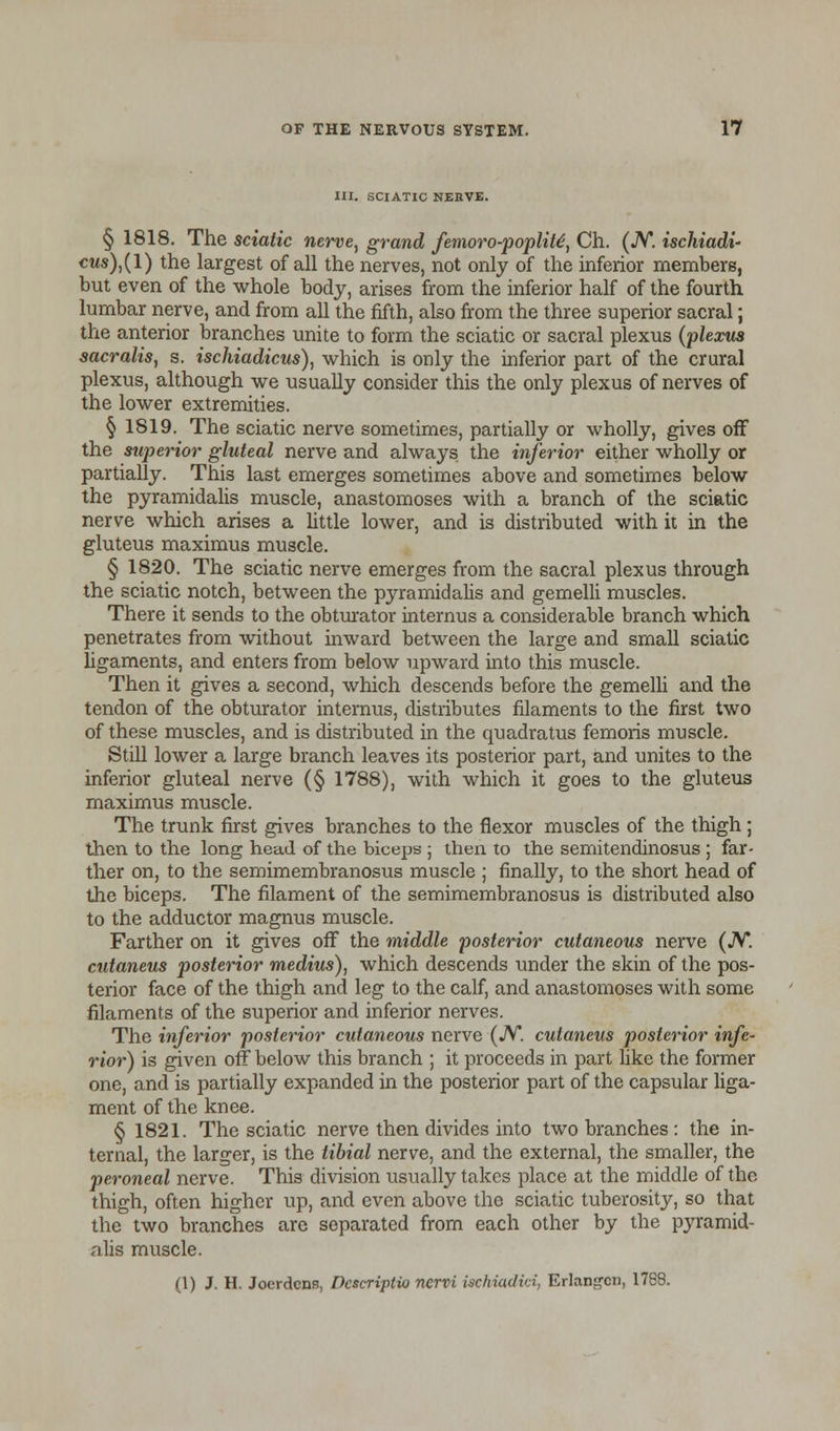 III. SCIATIC NEIIVE. § 1818. The sciatic nerve, grand femoro-poplite', Ch. (JV. ischiadi- cws),(l) the largest of all the nerves, not only of the inferior members, but even of the whole body, arises from the inferior half of the fourth lumbar nerve, and from all the fifth, also from the three superior sacral; the anterior branches unite to form the sciatic or sacral plexus (plexus sacralis, s. ischiadicus), which is only the inferior part of the crural plexus, although we usually consider this the only plexus of nerves of the lower extremities. § 1819. The sciatic nerve sometimes, partially or wholly, gives off the superior gluteal nerve and always the inferior either wholly or partially. This last emerges sometimes above and sometimes below the pyramidalis muscle, anastomoses with a branch of the sciatic nerve which arises a little lower, and is distributed with it in the gluteus maximus muscle. § 1820. The sciatic nerve emerges from the sacral plexus through the sciatic notch, between the pyramidalis and gemelli muscles. There it sends to the obturator internus a considerable branch which penetrates from without inward between the large and small sciatic ligaments, and enters from below upward into this muscle. Then it gives a second, which descends before the gemelli and the tendon of the obturator internus, distributes filaments to the first two of these muscles, and is distributed in the quadratus femoris muscle. Still lower a large branch leaves its posterior part, and unites to the inferior gluteal nerve (§ 1788), with which it goes to the gluteus maximus muscle. The trunk first gives branches to the flexor muscles of the thigh; then to the long head of the biceps ; then to the semitendinosus ; far- ther on, to the semimembranosus muscle ; finally, to the short head of the biceps. The filament of the semimembranosus is distributed also to the adductor magnus muscle. Farther on it gives off the middle posterior cutaneous nerve (JV. cutaneus posterior medius), which descends under the skin of the pos- terior face of the thigh and leg to the calf, and anastomoses with some filaments of the superior and inferior nerves. The inferior posterior cutaneous nerve (N. cutaneus posterior infe- rior) is given off below this branch ; it proceeds in part like the former one, and is partially expanded in the posterior part of the capsular liga- ment of the knee. § 1821. The sciatic nerve then divides into two branches: the in- ternal, the larger, is the tibial nerve, and the external, the smaller, the peroneal nerve. This division usually takes place at the middle of the thigh, often higher up, and even above the sciatic tuberosity, so that the two branches are separated from each other by the pyramid- alis muscle. (1) J. H. Joerdcns, Dcscriptio ncrvi ischiadici, Erlangcn, 1788.