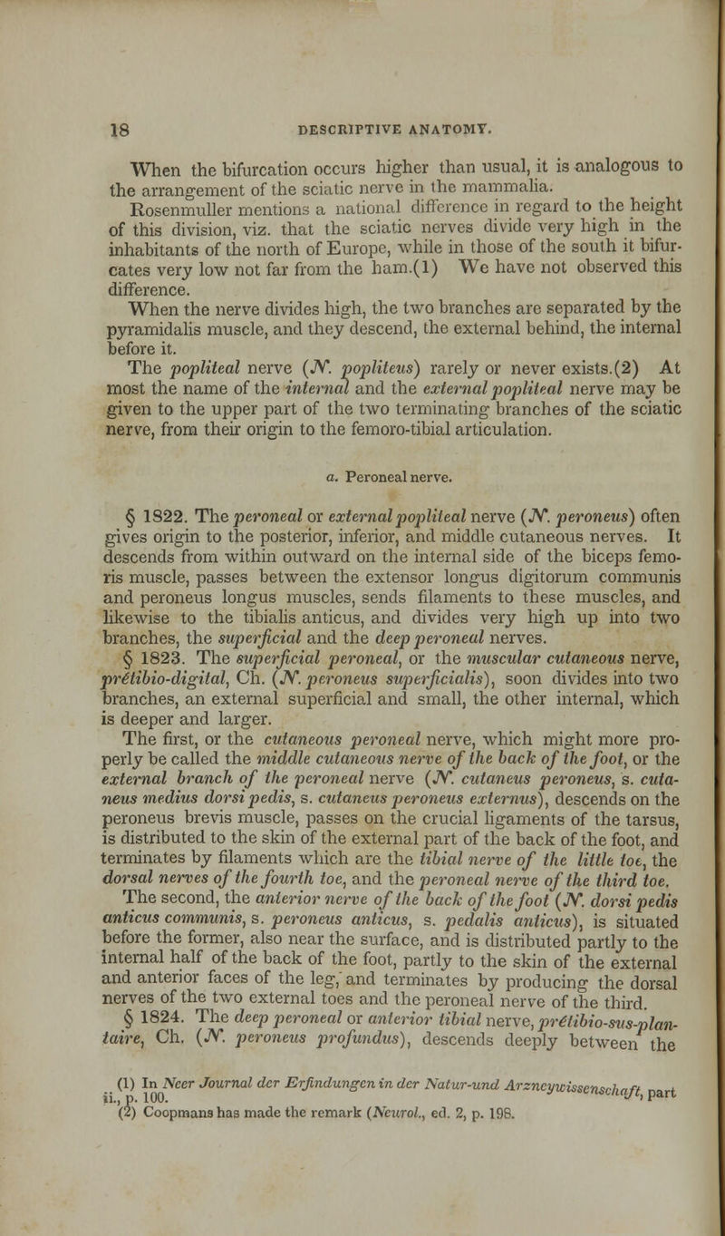 When the bifurcation occurs higher than usual, it is analogous to the arrangement of the sciatic nerve in the mammalia. Rosenmuller mentions a national difference in regard to the height of this division, viz. that the sciatic nerves divide very high in the inhabitants of the north of Europe, while in those of the south it bifur- cates very low not far from the ham.(l) We have not observed this difference. When the nerve divides high, the two branches are separated by the pyramidalis muscle, and they descend, the external behind, the internal before it. The popliteal nerve (JV. popliteus) rarely or never exists.(2) At most the name of the internal and the external popliteal nerve may be given to the upper part of the two terminating branches of the sciatic nerve, from their origin to the femoro-tibial articulation. a. Peroneal nerve. § 1S22. The peroneal or external popliteal nerve (JV. peroneus) often gives origin to the posterior, inferior, and middle cutaneous nerves. It descends from within outward on the internal side of the biceps femo- ris muscle, passes between the extensor longus digitorum communis and peroneus longus muscles, sends filaments to these muscles, and likewise to the tibialis anticus, and divides very high up into two branches, the superficial and the deep peroneal nerves. § 1823. The superficial peroneal, or the muscular cutaneous nerve, prttibio-digital, Ch. (JV. peroneus superjicialis), soon divides into two branches, an external superficial and small, the other internal, which is deeper and larger. The first, or the cutaneous peroneal nerve, which might more pro- perly be called the middle cutaneous nerve of the back of the foot, or the external branch of the peroneal nerve (JV. cutaneus peroneus, s. cuta- neus medius dorsipedis, s. cutaneus peroneus externus), descends on the peroneus brevis muscle, passes on the crucial ligaments of the tarsus, is distributed to the skin of the external part of the back of the foot, and terminates by filaments which are the tibial nerve of the little tot, the dorsal nerves of the fourth toe, and the peroneal nerve of the third toe. The second, the anterior nerve of the back of the foot (JV. dorsi pedis anticus communis, s. peroneus anticus, s. pedalis anticus), is situated before the former, also near the surface, and is distributed partly to the internal half of the back of the foot, partly to the skin of the external and anterior faces of the leg, and terminates by producing the dorsal nerves of the two external toes and the peroneal nerve of the third. § 1824. The deep peroneal or anterior tibial nerve, prdlibio-svs-plan- taire, Ch. (JV. peroneus profundus), descends deeply between the (1) In Ncer Journal dcr Erjlndungcn in der Natur-und Arzncywissentrhnft * ii., p. 100. <*<<najc, part (2) Coopmans has made the remark (Neurol., ed. 2, p. 198.