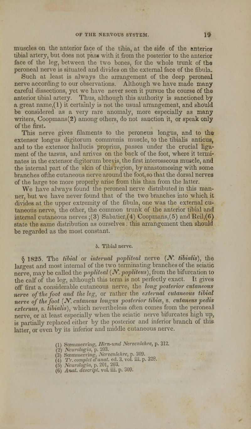 muscles on the anterior face of the tibia, at the side of the anterior tibial artery, but does not pasg with it from the posterior to the anterior face of the leg, between the two bones, for the whole trunk of the peroneal nerve is situated and divides on the external face of the fibula. Such at least is always the arrangement of the deep peroneal nerve according to our observations. Although we have made many careful dissections, yet we have never seen it pursue the course of the anterior tibial artery. Thus, although this authority is sanctioned by a great name,(l) it certainly is not the usual arrangement, and should be considered as a very rare anomaly, more especially as many writers, Coopmans(2) among others, do not sanction it, or speak only of the first. This nerve gives filaments to the peroneus longus, and to the extensor longus digitorum communis muscle, to the tibialis anticus, and to the extensor hallucis proprius, passes under the crucial liga- ment of the tarsus, and arrives on the back of the foot, where it termi- nates in the extensor digitorum brevis, the first interosseous muscle, and the internal part of the skin of this region, by anastomosing with some branches ofthe cutaneous nerve around the foot, so that the dorsal nerves of the large toe more properly arise from this than from the latter. We have alwaj^s found the peroneal nerve distributed in this man- ner, but we have never found that of the two branches into which it divides at the upper extremity of the fibula, one was the external cu- taneous nerve, the other, the common trunk of the anterior tibial and internal cutaneous nerves ;(3) Sabatier,(4) Coopmans,(5) andReil,(6) state the same distribution as ourselves : this arrangement then should be regarded as the most constant. b. Tibial nerve. § 1825. The tibial or internal popliteal nerve (JV. tibialis), the largest and most internal of the two terminating branches of the sciatic nerve, may be called the popliteal (JV*. popliteus), from the bifurcation to the calf of the leg, although this term is not perfectly exact. It gives oft first a considerable cutaneous nerve, the long posterior cutaneous nerve ofihefoot and the leg; or rather the external cutaneous tibial nerve of the foot (N.cutaneus longus posterior tibia}, s. cutaneus pedis externus, s. tibialis), which nevertheless often comes from the peroneal nerve, or at least especially when the sciatic nerve bifurcates high up, is partially replaced either by the posterior and inferior branch of this latter, or even by its inferior and middle cutaneous nerve. (1) fe'eemmerring-, Hirn-und Nervcnlchre, p. 312. (2) Ncurologia, p. 203. (3) Scernmerring, Nervcnlchre, p. 309. (4) TV. complct (Vanat. ed. 3. vol. iii. p. 328. (5) Ncurologia, p. 201, 203. (6) Anat. descript. vol. iii. p. 309.