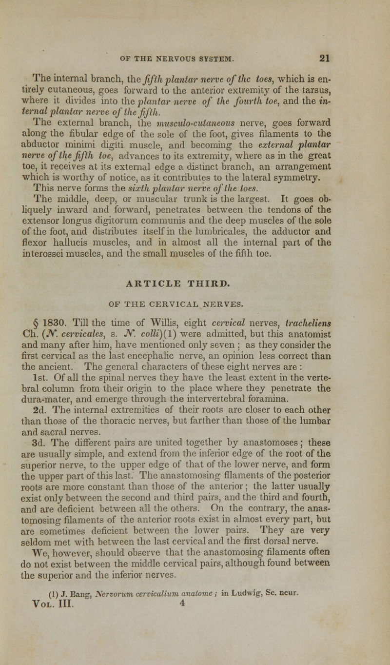 The internal branch, the fifth plantar nerve of the toes, which is en- tirely cutaneous, goes forward to the anterior extremity of the tarsus, where it divides into the plantar nerve of the fourth toe, and the in- ternal plantar nerve of the fifth. The external branch, the musculo-cutaneous nerve, goes forward along the fibular edge of the sole of the foot, gives filaments to the abductor minimi digiti muscle, and becoming the external plantar nerve of the fifth toe, advances to its extremity, where as in the great toe, it receives at its external edge a distinct branch, an arrangement which is worthy of notice, as it contributes to the lateral symmetry. This nerve forms the sixth plantar nerve of the toes. The middle, deep, or muscular trunk is the largest. It goes ob- liquely inward and forward, penetrates between the tendons of the extensor longus digitorum communis and the deep muscles of the sole of the foot, and distributes itself in the lumbricales, the adductor and flexor hallucis muscles, and in almost all the internal part of the interossei muscles, and the small muscles of the fifth toe. ARTICLE THIRD. OF THE CERVICAL NERVES. § 1830. Till the time of Willis, eight cervical nerves, tracheliens Ch. (JV. cervicales, s. JV. colli)(l) were admitted, but this anatomist and many after him, have mentioned only seven : as they consider the first cervical as the last encephalic nerve, an opinion less correct than the ancient. The general characters of these eight nerves are : 1st. Of all the spinal nerves they have the least extent in the verte- bral column from their origin to the place where they penetrate the dura-mater, and emerge through the intervertebral foramina. 2d. The internal extremities of their roots are closer to each other than those of the thoracic nerves, but farther than those of the lumbar and sacral nerves. 3d. The different pairs are united together by anastomoses; these are usually simple, and extend from the inferior edge of the root of the superior nerve, to the upper edge of that of the lower nerve, and form the upper part of this last. The anastomosing filaments of the posterior roots are more constant than those of the anterior; the latter usually exist only between the second and third pairs, and the third and fourth, and are deficient between all the others. On the contrary, the anas- tomosing filaments of the anterior roots exist in almost every part, but are sometimes deficient between the lower pairs. They are very seldom met with between the last cervical and the first dorsal nerve. We, however, should observe that the anastomosing filaments often do not exist between the middle cervical pairs, although found between the superior and the inferior nerves. (1) J. Bang, Nervorum cerviealium analomc; in Ludwig, Se. neur. Vol. III. 4