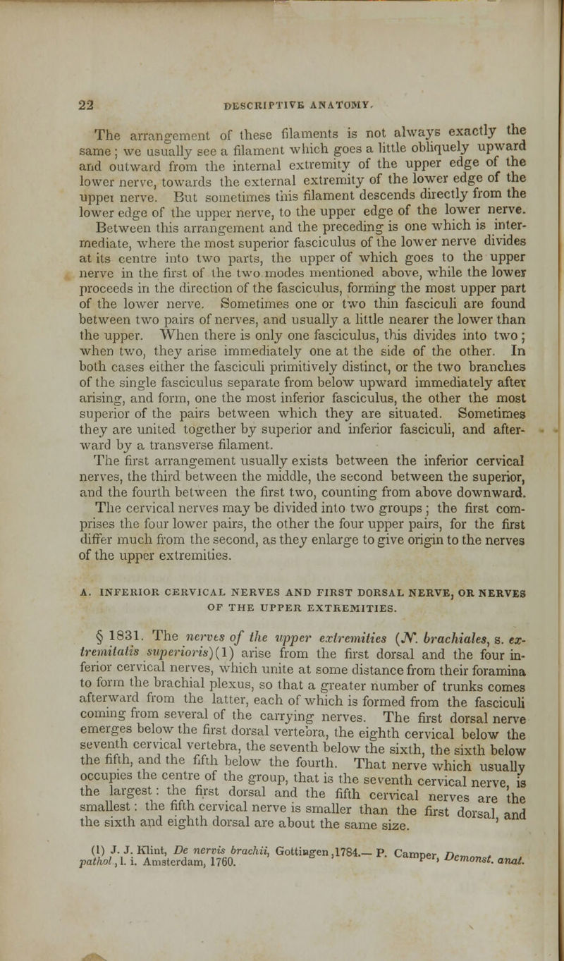 The arrangement of these filaments is not always exactly the same ; we usually see a filament which goes a little obliquely upward and outward from the internal extremity of the upper edge of the lower nerve, towards the external extremity of the lower edge of the upper nerve. But sometimes this filament descends directly from the lower edge of the upper nerve, to the upper edge of the lower nerve. Between this arrangement and the preceding is one which is inter- mediate, where the most superior fasciculus of the lower nerve divides at its centre into two parts, the upper of which goes to the upper nerve in the first of the two modes mentioned above, while the lower proceeds in the direction of the fasciculus, forming the most upper part of the lower nerve. Sometimes one or two thin fasciculi are found between two pairs of nerves, and usually a little nearer the lower than the upper. When there is only one fasciculus, this divides into two ; when two, they arise immediately one at the side of the other. In both cases either the fasciculi primitively distinct, or the two branches of the single fasciculus separate from below upward immediately after arising, and form, one the most inferior fasciculus, the other the most superior of the pairs between which they are situated. Sometimes they are united together by superior and inferior fasciculi, and after- ward by a transverse filament. The first arrangement usually exists between the inferior cervical nerves, the third between the middle, the second between the superior, and the fourth between the first two, counting from above downward. The cervical nerves may be divided into twro groups ; the first com- prises the four lower pairs, the other the four upper pairs, for the first differ much from the second, as they enlarge to give origin to the nerves of the upper extremities. A. INFERIOR CERVICAL NERVES AND FIRST DORSAL NERVE, OR NERVES OF THE UPPER EXTREMITIES. § 1831. The nerves of the upper extremities (JV. brachiales, s. ex- tremitath superior!*)(I) arise from the first dorsal and the four in- ferior cervical nerves, which unite at some distance from their foramina to form the brachial plexus, so that a greater number of trunks comes afterward from the latter, each of which is formed from the fasciculi coming from several of the carrying nerves. The first dorsal nerve emerges below the first dorsal vertebra, the eighth cervical below the seventh cervical vertebra, the seventh below the sixth, the sixth below the fifth, and the fifth below the fourth. That nerve which usually occupies the centre of the group, that is the seventh cervical nerve is the largest: the first dorsal and the fifth cervical nerves are the smallest: the fifth cervical nerve is smaller than the first dorsal and the sixth and eighth dorsal are about the same size. ' (1) J. J. Klint, De ncrvis brachii, Gottiagen .1784.—P. Carrmer n*™ , pathol.tli. Amsterdam, 1760. tamper, Dcmonst. anal.