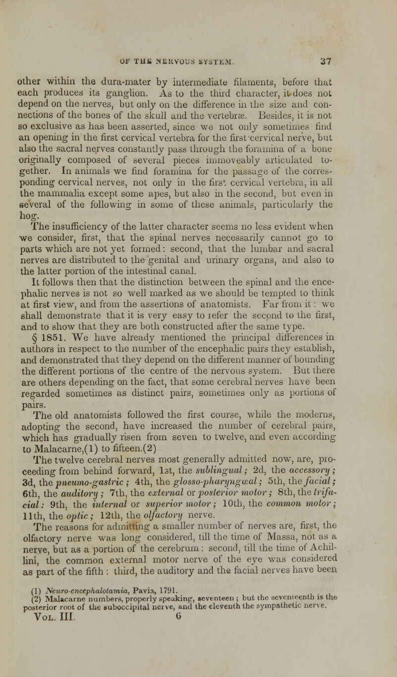 other within the dura-mater by intermediate filaments, before that each produces its ganglion. As to the third character, it-does not depend on the nerves, but only on the difference in the size and con- nections of the bones of the skull and the vertebrae. Besides, it is not so exclusive as has been asserted, since we not only sometimes find an opening in the first cervical vertebra for the first cervical nerve, but also the sacral nerves constantly pass through the foramina of a bone originally composed of several pieces iunnoveably articulated to- gether. In animals we find foramina for the passage of the corres- ponding cervical nerves, not only in the first cervical vertebra, in all the mammalia except some apes, but also in the second, but even in several of the following in some of these animals, particularly the hog. The insufficiency of the latter character seems no less evident when we consider, first, that the spinal nerves necessarily cannot go to parts which are not yet formed: second, that the lumbar and sacral nerves are distributed to the genital and urinary organs, and also to the latter portion of the intestinal canal. It follows then that the distinction between the spinal and the ence- phalic nerves is not so well marked as we should be tempted to think at first view, and from the assertions of anatomists. Far from it: we shall demonstrate that it is very easy to refer the second to the first, and to show that they are both constructed after the same type. § 1851. We have already mentioned the principal differences in authors in respect to the number of the encephalic pairs they establish, and demonstrated that they depend on the different manner of bounding the different portions of the centre of the nervous system. But there are others depending on the fact, that some cerebral nerves have been regarded sometimes as distinct pairs, sometimes only as portions of pairs. The old anatomists followed the first course, while the moderns, adopting the second, have increased the number of cerebral pairs, which has gradually risen from seven to twelve, and even according to Malacarne,(l) to fifteen.(2) The twelve cerebral nerves most generally admitted now, are, pro- ceeding from behind forward, 1st, the sublingual; 2d, the accessory; 3d, the pneumo-gastric ; 4th, the glosso-pharyngwal; 5th, the facial; 6th, the auditory ; 7th, the external or posterior motor; 8th, the trifa- cial: 9th, the internal or superior motor; 10th, the common motor; 11th, the optic; 12th, the olfactory nerve. The reasons for admitting a smaller number of nerves are, first, the olfactory nerve was long considered, till the time of Massa, not as a nerve, but as a portion of the cerebrum: second, till the time of Achil- lini, the common external motor nerve of the eye was considered as part of the fifth : third, the auditory and the facial nerves have been (1) Neuroencephalotamia, Pavia, 1791. (2) Malacarne numbers, properly speakinjr, seventeen ; but the seventeenth is the posterior root of the suboccipital nerve, and the eleventh the sympathetic nerve. Vol. III. 0