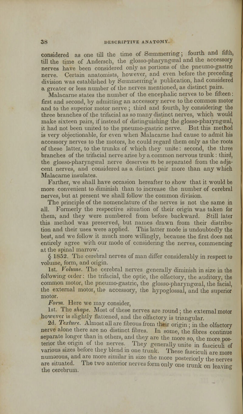 considered as one till the time of Scemmerring; fourth and fifth, till the time of Andersch, the glosso-pharyngceal and the accessory nerves have been considered only as portions of the pneumo-gastric nerve. Certain anatomists, however, and even before the preceding division was established by Scemmerring's publication, had considered a greater or less number of the nerves mentioned, as distinct pairs. Malacame states the number of the encephalic nerves to be fifteen : first and second, by admitting an accessory nerve to the common motor and to the superior motor nerve ; third and fourth, by considering the three branches of the trifacial as so many distinct nerves, which would make sixteen pairs, if instead of distinguishing the glosso-pharyngceal, it had not been united to the pneumo-gastric nerve. But this method is very objectionable, for even when Malacame had cause to admit his accessory nerves to the motors, he could regard them only as the roots of these latter, to the trunks of which they unite: second, the three branches of the trifacial nerve arise by a common nervous trunk : third, the glosso-pharyngceal nerve deserves to be separated from the adja- cent nerves, and considered as a distinct pair more than any which Malacame insulates. Farther, we shall have occasion hereafter to show that it would be more convenient to diminish than to increase the number of cerebral nerves, but at present we shall follow the common division. The principle of the nomenclature of the nerves is not the same in all. Formerly the respective situation of their origin was taken for them, and they were numbered from before backward. Still later this method was preserved, but names drawn from their distribu- tion and their uses were applied. This latter mode is undoubtedly the best, and we follow it much more willingly, because the first does not entirely agree with our mode of considering the nerves, commencing at the spinal marrow. § 1852. The cerebral nerves of man differ considerably in respect to volume, form, and origin. 1st. Volume. The cerebral nerves generally diminish in size in the following order: the trifacial, the optic, the olfactory, the auditory, the common motor, the pneumo-gastric, the glosso-pharyngceal, the facial, the external motor, the accessory, the hypoglossal, and the superior motor. Foiin. Here we may consider, 1st. The shape. Most of these nerves are round; the external motor however is slightly flattened, and the olfactory is triangular. 2d. Texture. Almost all are fibrous from their origin ; in the olfactory nerve alone there are no distinct fibres. In some, the fibres continue separate longer than in others, and they are the more so, the more pos- terior the origin of the nerves. They generally unite in fasciculi of various sizes before they blend in one trunk. These fasciculi are more numarous, and are more similar in size the more posteriorly the nerves are situated. The two anterior nerves form only one trunk on leaving the cerebrum. ' °