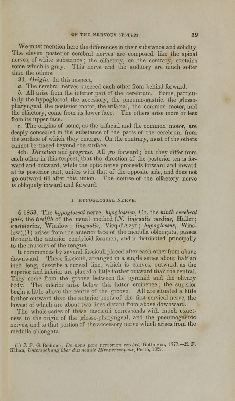 We must mention here the differences in their substance and solidity. The eleven posterior cerebral nerves are composed, like the spinal nerves, of white substance; the olfactory, on the contrary, contains some which is gray. This nerve and the auditory are much softer than the others. 3d. Origin. In this respect, a. The cerebral nerves succeed each other from behind forward. b. All arise from the inferior part of the cerebrum. Some, particu- larly the hypoglossal, the accessory, the pneumo-gastric, the glosso- pharyngeal, the posterior motor, the trifacial, the common motor, and the olfactory, come from its lower face. The others arise more or less from its upper face. c. The origins of some, as the trifacial and the common motor, are deeply concealed in the substance of the parts of the cerebrum from the surface of which they emerge. On the contrary, most of the others cannot be traced beyond the surface. 4th. Direction and progress. All go forward; but they differ from each other in this respect, that the direction of the posterior ten is for- ward and outward, while the optic nerve proceeds forward and inward at its posterior part, unites with that of the opposite side, and does not go outward till after this union. The course of the olfactory nerve is obliquely inward and forward. I. HYPOGLOSSAL NERVE. § 1853. The hypoglossal nerve, hyoglossien, Ch. the ninth cerebral pair, the twelfth of the usual method (N. lingualis medius, Haller; gustatorius, Winslow; lingualis, Vicq-dAzyr; hijpoglossus, Wins- low),^) arises from the anterior face of the medulla oblongata, passes through the anterior condyloid foramen, and is distributed principally to the muscles of the tongue. It commences by several fasciculi placed after each other from above downward. These fasciculi, arranged in a single series about half an inch long, describe a curved line, which is convex outward, as the superior and inferior are placed a little farther outward than the central. They come from the groove between the pyramid and the olivary body. The inferior arise below this latter eminence; the superior begin a little above the centre of the groove. All are situated a little farther outward than the anterior roots of the first cervical nerve, the lowest of which are about two lines distant from above downward. The whole series of these fasciculi corresponds with much exact- ness to the origin of the glossopharyngeal, and the pneumogastric nerves, and to that portion of the accessory nerve which arises from the medulla oblongata. (1) J. F. G. Bcehmcr, Dc nono pare nervorum cerebri, Gottingcn, 1777.—H. F. Kilian, Untersuckung uber dusneuute Hirnncrvenpaary Perth, 1822.