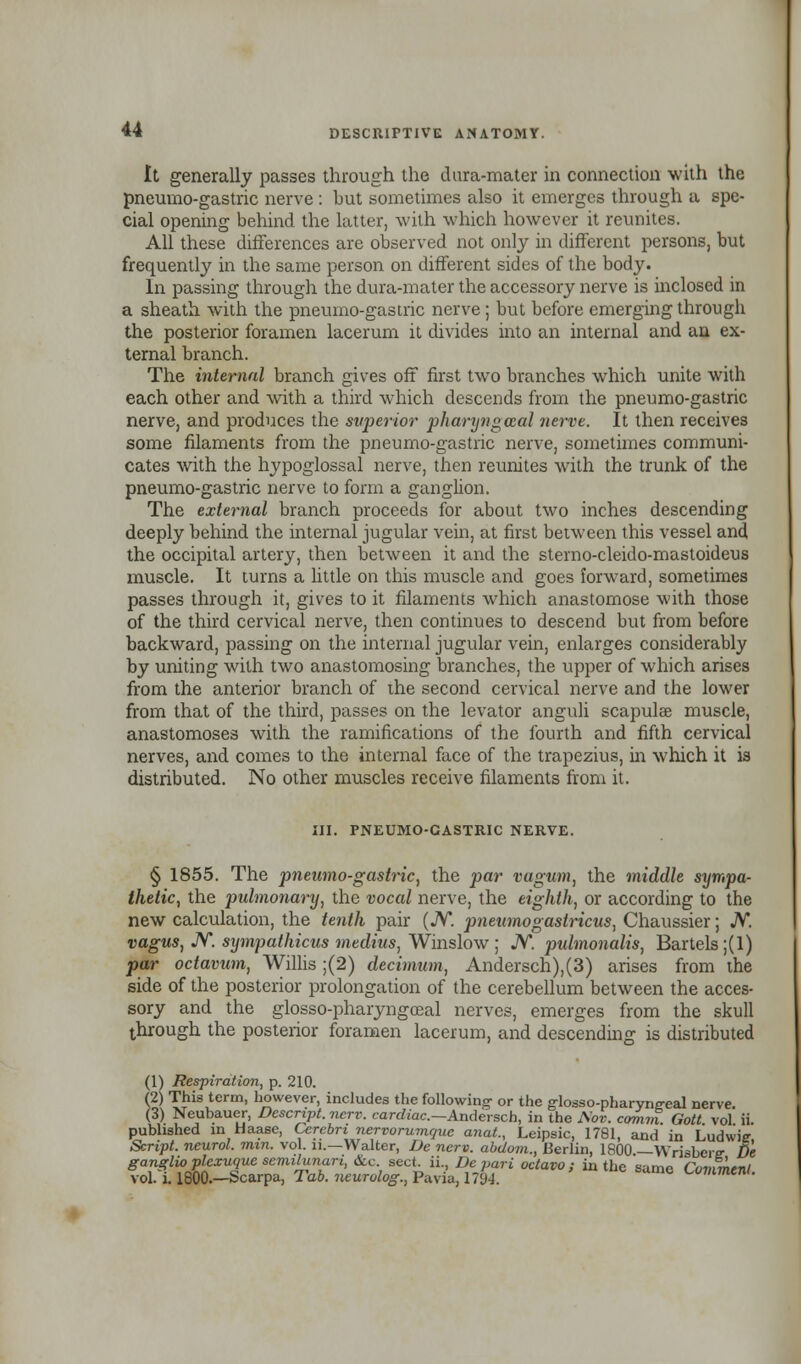 It generally passes through the dura-mater in connection with the pneumo-gastric nerve : but sometimes also it emerges through a spe- cial opening behind the latter, with which however it reunites. All these differences are observed not only in different persons, but frequently in the same person on different sides of the body. In passing through the dura-mater the accessory nerve is inclosed in a sheath with the pneumo-gastric nerve; but before emerging through the posterior foramen lacerum it divides into an internal and an ex- ternal branch. The internal branch gives off first two branches which unite with each other and with a third which descends from the pneumo-gastric nerve, and produces the superior pharijngozal nerve. It then receives some filaments from the pneumo-gastric nerve, sometimes communi- cates with the hypoglossal nerve, then reunites with the trunk of the pneumo-gastric nerve to form a ganglion. The external branch proceeds for about two inches descending deeply behind the internal jugular vein, at first between this vessel and the occipital artery, then between it and the stemo-cleido-mastoideus muscle. It turns a little on this muscle and goes forward, sometimes passes through it, gives to it filaments which anastomose with those of the third cervical nerve, then continues to descend but from before backward, passing on the internal jugular vein, enlarges considerably by uniting with two anastomosing branches, the upper of which arises from the anterior branch of the second cervical nerve and the lower from that of the third, passes on the levator anguli scapula; muscle, anastomoses with the ramifications of the fourth and fifth cervical nerves, and comes to the internal face of the trapezius, in which it is distributed. No other muscles receive filaments from it. III. PNEUMO-GASTRIC NERVE. § 1855. The pneumo-gastric, the par vagum, the middle sympa- thetic, the pulmonary, the vocal nerve, the eighth, or according to the new calculation, the tenth pair (JV*. pneumogastricus, Chaussier; N. vagus, N. sympathicus medius, Winslow ; N. pulmonalis, Bartels;(l) par octavum, Willis ;(2) decimum, Andersch),(3) arises from the side of the posterior prolongation of the cerebellum between the acces- sory and the glosso-pharyngceal nerves, emerges from the skull through the posterior foramen lacerum, and descending is distributed (1) Respiration, p. 210. h) This term, however, includes the following- or the g-losso-pharyng-eal nerve (3) Neubauer, Descript. ncrv. cardiac—Andersch, in the JSov. coram Gott vol ii. published in Haase, Cerebri nervorumquc anat., Leipsic, 1781, and in Ludwie Script, neurol. mm. vol. n.—Walter, De nerv. abdom., Berlin, 1800.—Wrisbcrir De ganglio plexuque semilunar!, &c. sect, ii., De pari octavo; in the anmo r„™™.r,i vol. i. 1800—Scarpa, Tab. neurolog, Pavia, 1794. a'C CummenL