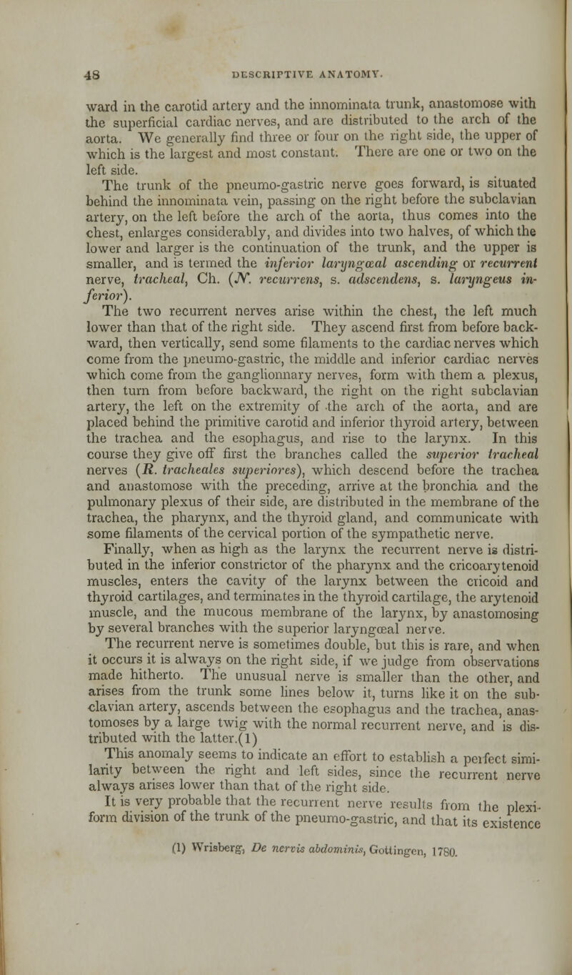 ward in the carotid artery and the innominata trunk, anastomose with the superficial cardiac nerves, and are distributed to the arch of the aorta. We generally find three or four on the right side, the upper of which is the largest and most constant. There are one or two on the left side. The trunk of the pneumo-gastric nerve goes forward, is situated behind the innominata vein, passing on the right before the subclavian artery, on the left before the arch of the aorta, thus comes into the chest, enlarges considerably, and divides into two halves, of which the lower and larger is the continuation of the trunk, and the upper is smaller, and is termed the inferior laryngozal ascending or recurrent nerve, tracheal, Ch. (JV. recurrens, s. adscendens, s. laryngeus in- ferior). The two recurrent nerves arise within the chest, the left much lower than that of the right side. They ascend first from before back- ward, then vertically, send some filaments to the cardiac nerves which come from the pneumo-gastric, the middle and inferior cardiac nerves which come from the ganglionnary nerves, form with them a plexus, then turn from before backward, the right on the right subclavian artery, the left on the extremity of the arch of the aorta, and are placed behind the primitive carotid and inferior thyroid artery, between the trachea and the esophagus, and rise to the larynx. In this course they give off first the branches called the superior tracheal nerves (R. tracheales superiores), which descend before the trachea and anastomose with the preceding, arrive at the bronchia and the pulmonary plexus of their side, are distributed in the membrane of the trachea, the pharynx, and the thyroid gland, and communicate with some filaments of the cervical portion of the sympathetic nerve. Finally, when as high as the larynx the recurrent nerve is distri- buted in the inferior constrictor of the pharynx and the cricoarytenoid muscles, enters the cavity of the larynx between the cricoid and thyroid cartilages, and terminates in the thyroid cartilage, the arytenoid muscle, and the mucous membrane of the larynx, by anastomosing by several branches with the superior laryngoeal nerve. The recurrent nerve is sometimes double, but this is rare, and when it occurs it is always on the right side, if we judge from observations made hitherto. The unusual nerve is smaller than the other, and arises from the trunk some lines below it, turns like it on the sub- clavian artery, ascends between the esophagus and the trachea, anas- tomoses by a large twig with the normal recurrent nerve, and is dis- tributed with the latter.(l) This anomaly seems to indicate an effort to establish a perfect simi- larity between the right and left sides, since the recurrent nerve always arises lower than that of the right side. It is very probable that the recurrent nerve results from the plexi- form division of the trunk of the pneumo-gastric, and that its existence (1) Wrisberg, De nereis abdominis, Gottingcn, 1780.
