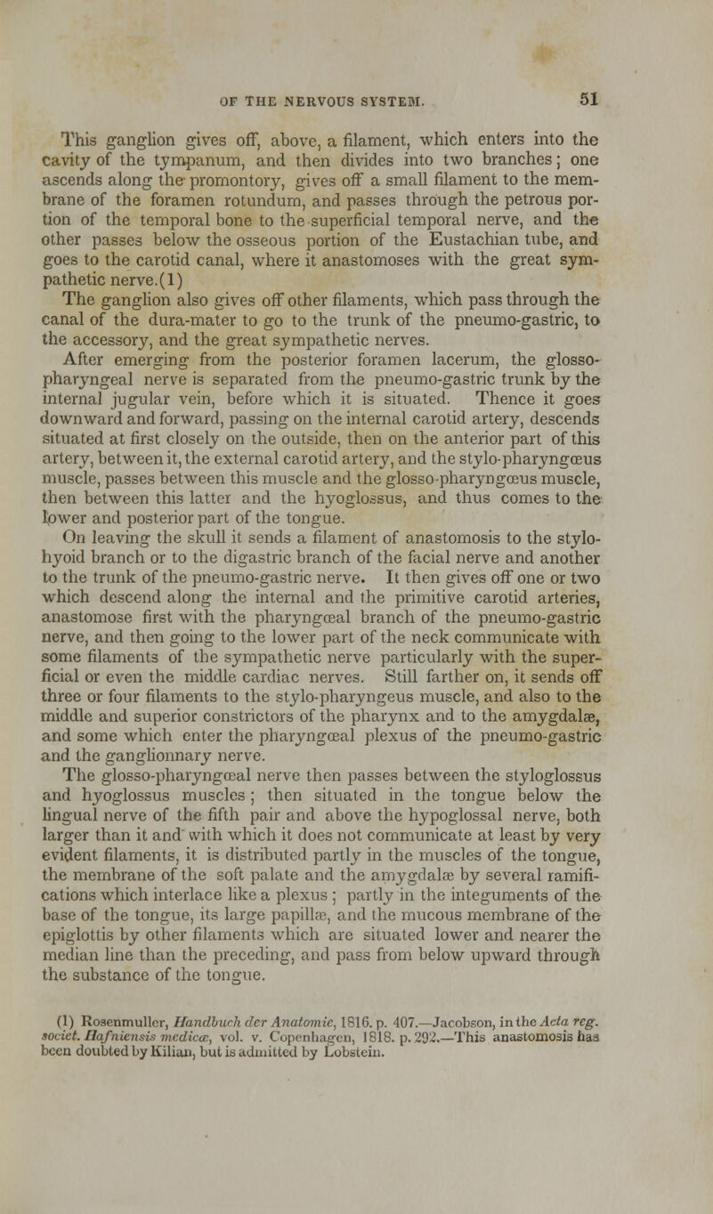 This ganglion gives off, above, a filament, which enters into the cavity of the tympanum, and then divides into two branches; one ascends along the- promontory, gives off a small filament to the mem- brane of the foramen rotundum, and passes through the petrous por- tion of the temporal bone to the superficial temporal nerve, and the other passes below the osseous portion of the Eustachian tube, and goes to the carotid canal, where it anastomoses with the great sym- pathetic nerve.(l) The ganglion also gives off other filaments, which pass through the canal of the dura-mater to go to the trunk of the pneumo-gastric, to the accessory, and the great sympathetic nerves. After emerging from the posterior foramen lacerum, the glosso- pharyngeal nerve is separated from the pneumo-gastric trunk by the internal jugular vein, before which it is situated. Thence it goes downward and forward, passing on the internal carotid artery, descends situated at first closely on the outside, then on the anterior part of this artery, between it, the external carotid artery, and the stylo-pharyngceus muscle, passes between this muscle and the glosso-pharyngceus muscle, then between this latter and the hyoglossus, and thus comes to the lower and posterior part of the tongue. On leaving the skull it sends a filament of anastomosis to the stylo- hyoid branch or to the digastric branch of the facial nerve and another to the trunk of the pneumo-gastric nerve. It then gives off one or two which descend along the internal and the primitive carotid arteries, anastomose first with the pharyngceal branch of the pneumo-gastric nerve, and then going to the lower part of the neck communicate with some filaments of the sympathetic nerve particularly with the super- ficial or even the middle cardiac nerves. Still farther on, it sends off three or four filaments to the stylo-pharyngeus muscle, and also to the middle and superior constrictors of the pharynx and to the amygdalae, and some which enter the pharyngceal plexus of the pneumo-gastric and the ganglionnary nerve. The glosso-pharyngceal nerve then passes between the styloglossus and hyoglossus muscles ; then situated in the tongue below the lingual nerve of the fifth pair and above the hypoglossal nerve, both larger than it and with which it does not communicate at least by very evident filaments, it is distributed partly in the muscles of the tongue, the membrane of the soft palate and the amygdalae by several ramifi- cations which interlace like a plexus ; partly in the integuments of the base of the tongue, its large papillae, and the mucous membrane of the epiglottis by other filaments which are situated lower and nearer the median line than the preceding, and pass from below upward through the substance of the tongue. (1) Rosenmullcr, Handbuch dcr Anatomic, 1816. p. 407.—Jacobson, in the Ada rcg. societ. Ilafnicnsis mcdicac, vol. v. Copenhagen, 1818. p. 292.—This anastomosis has been doubted by Kilian, but is admitted by Lobstein.