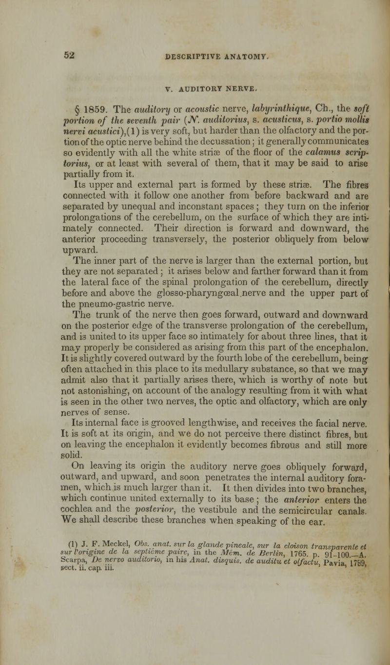 V. AUDITORY NERVE. § 1859. The auditory or acoustic nerve, labijrinthique, Ch., the soft portion of the seventh pair (JV. auditorius, s. acusticus, s. portio mollis nervi acustici)}(l) is very soft, but harder than the olfactory and the por- tion of the optic nerve behind the decussation; it generally communicates so evidently with all the white striae of the floor of the calamus scrip- iorius, or at least with several of them, that it may be said to arise partially from it. Its upper and external part is formed by these striae. The fibres connected with it follow one another from before backward and are separated by unequal and inconstant spaces ; they turn on the inferior prolongations of the cerebellum, on the surface of which they are inti- mately connected. Their direction is forward and downward, the anterior proceeding transversely, the posterior obliquely from below upward. The inner part of the nerve is larger than the external portion, but they are not separated ; it arises below and farther forward than it from the lateral face of the spinal prolongation of the cerebellum, directly before and above the glosso-pharyngceal.nerve and the upper part of the pneumo-gastric nerve. The trunk of the nerve then goes forward, outward and downward on the posterior edge of the transverse prolongation of the cerebellum, and is united to its upper face so intimately for about three lines, that it may properly be considered as arising from this part of the encephalon. It is slightly covered outward by the fourth lobe of the cerebellum, being often attached in this place to its medullary substance, so that we may admit also that it partially arises there, which is worthy of note but not astonishing, on account of the analogy resulting from it with what is seen in the other two nerves, the optic and olfactory, which are only nerves of sense. Its internal face is grooved lengthwise, and receives the facial nerve. It is soft at its origin, and we do not perceive there distinct fibres, but on leaving the encephalon it evidently becomes fibrous and still more solid. On leaving its origin the auditory nerve goes obliquely forward, outward, and upward, and soon penetrates the internal auditory fora- men, which is much larger than it. It then divides into two branches, which continue united externally to its base ; the anterior enters the cochlea and the posterior, the vestibule and the semicircular canals. We shall describe these branches when speaking of the ear. (1) J. F. Meckel, Obs. anat. sur la glandc pineale, sur la cloison transparent rt surVongine dc la sepheme pairc, in the Mem. de Berlin, 1765. p. 91-100 A Scarpa, De nervo auditorio, in his Anat. disquis. de auditu et olfactu Pavia, 1789 sect. ii. cap. iii. ' ^ '