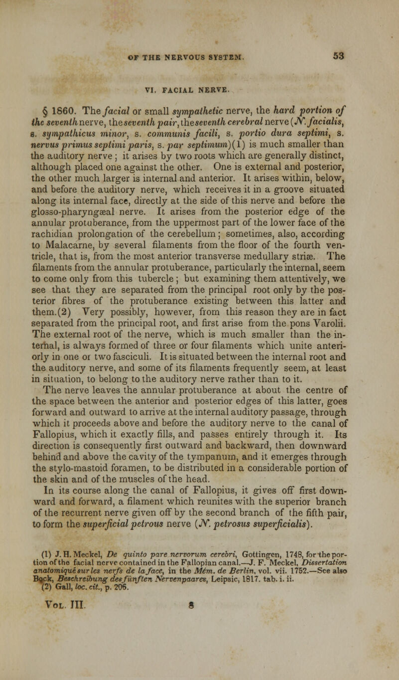 VI. FACIAL NERVE. § 1860. The facial or small sympathetic nerve, the hard portion of the seventh nerve, iheseventh pair, theseventh cerebral nerve (N. facialis, s. sympathicus minor, s. communis facili, s. portio dura septimi, s. nervus primusseptimiparis, s. par septimum)(\) is much smaller than the auditory nerve ; it arises by two roots which are generally distinct, although placed one against the other. One is external and posterior, the other much larger is internal and anterior. It arises within, below, and before the auditory nerve, which receives it in a groove situated along its internal face, directly at the side of this nerve and before the glosso-pharyngEeal nerve. It arises from the posterior edge of the annular protuberance, from the uppermost part of the lower face of the rachidian prolongation of the cerebellum; sometimes, also, according to Malacarne, by several filaments from the floor of the fourth ven- tricle, that is, from the most anterior transverse medullary striae. The filaments from the annular protuberance, particularly the internal, seem to come only from this tubercle ; but examining them attentively, we see that they are separated from the principal root only by the pos- terior fibres of the protuberance existing between this latter and them. (2) Very possibly, however, from this reason they are in fact separated from the principal root, and first arise from the pons Varolii. The external root of the nerve, which is much smaller than the in- ternal, is always formed of three or four filaments which unite anteri- orly in one or two fasciculi. It is situated between the internal root and the auditory nerve, and some of its filaments frequently seem, at least in situation, to belong to the auditory nerve rather than to it. The nerve leaves the annular protuberance at about the centre of the space between the anterior and posterior edges of this latter, goes forward and outward to arrive at the internal auditory passage, through which it proceeds above and before the auditory nerve to the canal of Fallopius, which it exactly fills, and passes entirely through it. Its direction is consequently first outward and backward, then downward behind and above the cavity of the tympanum, and it emerges through the stylo-mastoid foramen, to be distributed in a considerable portion of the skin and of the muscles of the head. In its course along the canal of Fallopius, it gives off first down- ward and forward, a filament which reunites with the superior branch of the recurrent nerve given off by the second branch of the fifth pair, to form the superficial petrous nerve (JV*. petrosus superjicialis). (1) J.H.Meckel, De quinto pare nervorum cerebri, Gotting-en, 1748, for -the por- tion of the facial nerve contained in the Fallopian canal.—J. F. Meckel, Dissertation anatomique sur les nerfs de la/ace, in the M6m. de Berlin, vol. vii. 1752.—See also Bqck, Besekreibung dee funften Nervenpaar&s, Leipsic, 1817. tab. i. ii. (2) Gall, loc. cit., p. 206. Vol in. 8