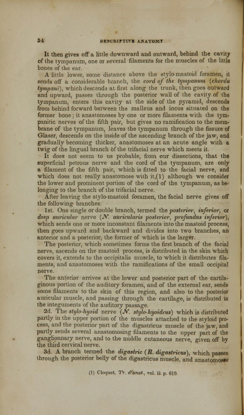 It then gives off a little downward and outward, behind the cavity of the tympanum, one or several filaments for the muscles of the little bones of the ear. A little lower, some distance above the stylomastoid foramen, it sends off a considerable branch, the cord of the tympanum {chorda tympani), which descends at first along the trunk, then goes outward and upward, passes through the posterior wall of the cavity of the tympanum, enters this cavity at the side of the pyramid, descends from behind forward between the malleus and incus situated on the former bone ; it anastomoses by one or more filaments with the tym- panitic nerves of the fifth pair, but gives no ramification to the mem- brane of the tympanum, leaves the tympanum through the fissure of Glaser, descends on the inside of the ascending branch of the jaw, and gradually becoming thicker, anastomoses at an acute angle with a twig of the lingual branch of the trifacial nerve which meets it. It does not seem to us probable, from our dissections, that the superficial petrous nerve and the cord of the tympanum, are only a filament of the fifth pair, which is fitted to the facial nerve, and which does not really anastomose with it,(l) although we consider the lower and prominent portion of the cord of the tympanum, as be- longing to the branch of the trifacial nerve. After leaving the stylo-mastoid foramen, the facial nerve gives off the following branches: 1st. One single or double branch, termed the posterior, inferior, or deep auricular nerve (JV*. auricularis posterior, profundus inferior), which sends one or more inconstant filaments into the mastoid process, then goes upward and backward and divides into two branches, an anterior and a posterior, the former of which is the larger. The posterior, which sometimes forms the first branch of the facial nerve, ascends on the mastoid process, is distributed in the skin which covers it, extends to the occipitalis muscle, to which it distributes fila- ments, and anastomoses with the ramifications of the small occipital nerve. The anterior arrives at the lower and posterior part of the cartila- ginous portion of the auditory foramen, and of the external ear, sends some filaments to the skin of this region, and also to the posterior auricular muscle, and passing through the cartilage, is distributed in the integuments of the auditory passage. 2d. The stylo-hyoid nerve (JV. stylo-hyoidcus) which is distributed partly in the upper portion of the muscles attached to the styloid pro- cess, and the posterior part of the digastricus muscle of the jaw, and partly sends several anastomosing filaments to the upper part of the ganglionnary nerve, and to the middle cutaneous nerve, given off by the third cervical nerve. 3d. A branch termed the digastric (R. digastricus), which passes through the posterior belly of the digastricus muscle, and anastomose (1) Cloquet, Tr. d'anat., vol. ifc p. 610.