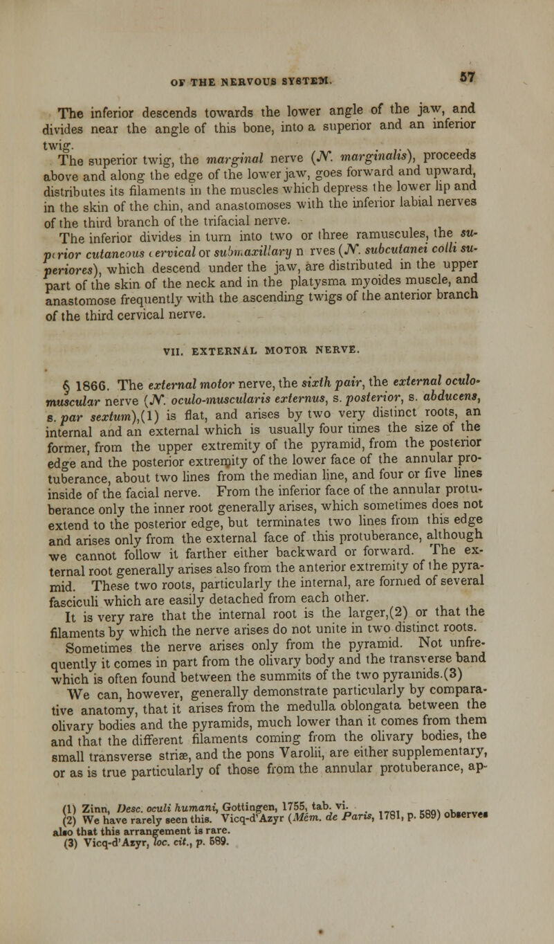 The inferior descends towards the lower angle of the jaw, and divides near the angle of this bone, into a superior and an infenor twi°. The superior twig, the marginal nerve (A*, marginalis), proceeds above and along the edge of the lower jaw, goes forward and upward, distributes its filaments in the muscles which depress the lower lip and in the skin of the chin, and anastomoses with the inferior labial nerves of the third branch of the trifacial nerve. The inferior divides in turn into two or three ramuscules, the su- nt rior cutaneous < ervical or submaxillary n rves (JV. subcutanti colli su- periors), which descend under the jaw, are distributed in the upper part of the skin of the neck and in the platysma myoides muscle, and anastomose frequently with the ascending twigs of the anterior branch of the third cervical nerve. VII. EXTERNAL MOTOR NERVE. § 1866. The external motor nerve, the sixth pair, the external oculo- muscular nerve (JV. oculo-muscularis externus, s. posterior, s. abducens, B.par sextum),{l) is flat, and arises by two very distinct roots, an internal and an external which is usually four times the size of the former, from the upper extremity of the pyramid, from the posterior edge and the posterior extremity of the lower face of the annular pro- tuberance, about two lines from the median line, and four or five lines inside of the facial nerve. From the inferior face of the annular protu- berance only the inner root generally arises, which sometimes does not extend to the posterior edge, but terminates two lines from this edge and arises only from the external face of this protuberance, although we cannot follow it farther either backward or forward. The ex- ternal root generally arises also from the anterior extremity of the pyra- mid. These two roots, particularly the internal, are formed of several fasciculi which are easily detached from each other. It is very rare that the internal root is the larger,(2) or that the filaments by which the nerve arises do not unite in two distinct roots. Sometimes the nerve arises only from the pyramid. Not unfre- quently it comes in part from the olivary body and the transverse band which is often found between the summits of the two pyramids.(3) We can, however, generally demonstrate particularly by compara- tive anatomy, that it arises from the medulla oblongata between the olivary bodies and the pyramids, much lower than it comes from them and that the different filaments coming from the olivary bodies, the small transverse striae, and the pons Varolii, are either supplementary, or as is true particularly of those from the annular protuberance, ap- (1) Zinn, Desc. oculi humani, Gottingen, 1755, tab.\i. .__,. Kqq\ „k.„wm (2) We have rarely seen this. Vicq-d'Azyr (Mem. de Parts, 1781, p. 589) observes also that this arrangement is rare. (3) Vicq-d'Aryr, Joe. cit., p. 589.
