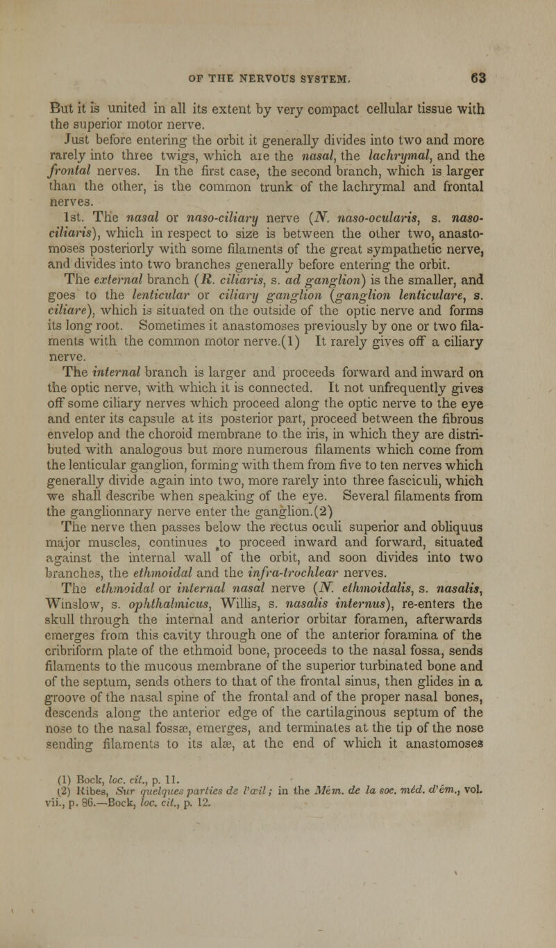 But it is united in all its extent by very compact cellular tissue with the superior motor nerve. Just before entering the orbit it generally divides into two and more rarely into three twigs, which aie the nasal, the lachrymal, and the frontal nerves. In the first case, the second branch, which is larger than the other, is the common trunk of the lachrymal and frontal nerves. 1st. The nasal or naso-ciliary nerve (N. naso-ocularis, s. naso- ciliaris), which in respect to size is between the other two, anasto- moses posteriorly with some filaments of the great sympathetic nerve, and divides into two branches generally before entering the orbit. The external branch (R. ciliaris, s. ad ganglion) is the smaller, and goes to the lenticular or ciliary ganglion (ganglion lenticulare, s. ciliare), which is situated on the outside of the optic nerve and forms its long root. Sometimes it anastomoses previously by one or two fila- ments with the common motor nerve.(l) It rarely gives off a ciliary nerve. The internal branch is larger and proceeds forward and inward on the optic nerve, with which it is connected. It not unfrequently gives off some ciliary nerves which proceed along the optic nerve to the eye and enter its capsule at its posterior part, proceed between the fibrous envelop and the choroid membrane to the iris, in which they are distri- buted with analogous but more numerous filaments which come from the lenticular ganglion, forming with them from five to ten nerves which generally divide again into two, more rarely into three fasciculi, which we shall describe when speaking of the eye. Several filaments from the ganglionnary nerve enter the ganglion.(2) The nerve then passes below the rectus oculi superior and obliquus major muscles, continues to proceed inward and forward, situated against the internal wall of the orbit, and soon divides into two branches, the ethmoidal and the infra-trochlear nerves. The ethmoidal or internal nasal nerve (N. ethmoidalis, s. nasalis, Winslow, s. ophthalmicus, Willis, s. nasalis internus), re-enters the skull through the internal and anterior orbitar foramen, afterwards emerges from this cavity through one of the anterior foramina of the cribriform plate of the ethmoid bone, proceeds to the nasal fossa, sends filaments to the mucous membrane of the superior turbinated bone and of the septum, sends others to that of the frontal sinus, then glides in a groove of the nasal spine of the frontal and of the proper nasal bones, descends along the anterior edge of the cartilaginous septum of the nose to the nasal fossae, emerges, and terminates at the tip of the nose sending filaments to its alee, at the end of which it anastomoses (1) Bock, loc. cit., p. 11. (2) Kibes, Sur quelques parties de Pail; in the Mem. dc la soe. mid. d'em., vol. vii., p. 86.—Bock, loc. cit., p. 12.