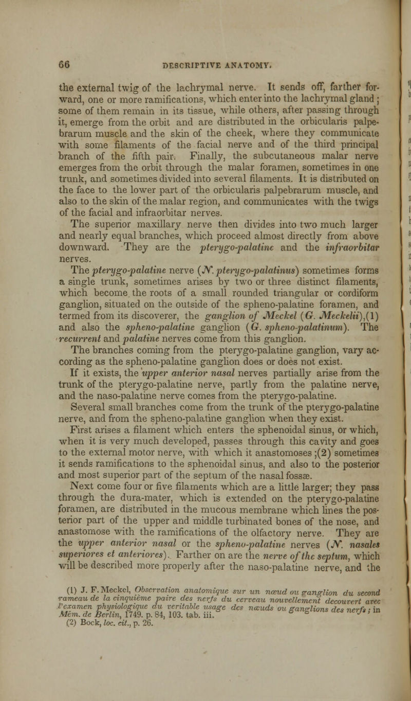 the external twig of the lachrymal nerve. It sends off, farther for- ward, one or more ramifications, which enter into the lachrymal gland ; some of them remain in its tissue, while others, after passing through it, emerge from the orbit and are distributed in the orbicularis palpe- brarum muscle and the skin of the cheek, where they communicate with some filaments of the facial nerve and of the third principal branch of the fifth pair. Finally, the subcutaneous malar nerve emerges from the orbit through the malar foramen, sometimes in one trunk, and sometimes divided into several filaments. It is distributed on the face to the lower part of the orbicularis palpebrarum muscle, and also to the skin of the malar region, and communicates with the twigs of the facial and infraorbitar nerves. The superior maxillary nerve then divides into two much larger and nearly equal branches, which proceed almost directly from above downward. They are the pterygo-palatine and the infraorbitar nerves. The pterygopalatine nerve (N. pterygo-palatinus) sometimes forms a single trunk, sometimes arises by two or three distinct filaments, which become, the roots of a small rounded triangular or cordiform ganglion, situated on the outside of the spheno-palatine foramen, and termed from its discoverer, the ganglion of Meckel (G. Meckelii),(\) and also the spheno-palatine ganglion (G. spheno-palatinum). The recurrent and palatine nerves come from this ganglion. The branches coming from the pterygo-palatine ganglion, vary ac- cording as the spheno-palatine ganglion does or does not exist. If it exists, the upper anterior nasal nerves partially arise from the trunk of the pterygo-palatine nerve, partly from the palatine nerve, and the naso-palatine nerve comes from the pterygo-palatine. Several small branches come from the trunk of the pterygo-palatine nerve, and from the spheno-palatine ganglion when they exist. First arises a filament which enters the sphenoidal sinus, or which, when it is very much developed, passes through this cavity and goes to the external motor nerve, with which it anastomoses ;(2) sometimes it sends ramifications to the sphenoidal sinus, and also to the posterior and most superior part of the septum of the nasal fossae. Next come four or five filaments which are a little larger; they pass through the dura-mater, which is extended on the pterygo-palatine foramen, are distributed in the mucous membrane which lines the pos- terior part of the upper and middle turbinated bones of the nose, and anastomose with the ramifications of the olfactory nerve. They are the upper anterior nasal or the spheno-palatine nerves (JV. nasales superiores et anteriores). Farther on are the nerve of the septum, which will be described more properly after the naso-palatine nerve, and the (1) J. F. Meckel, Observation anatomique but un nceud ou ganglion du second rameau de la cinquieme paire des nerjs du cerveau nouvcllement decouvert avec Vexamen ghysiologique du veritable usage des nauds ou ganglions des nerf,; in Mem. de Berlin, 1749. p. 84, 103. tab. m. (2) Bock, loc. tit., p. 26.