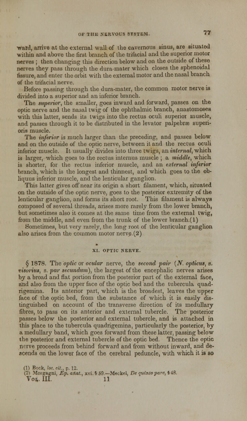 ward, arrive at the external wall of the cavernous sinus, are situated within and above the first branch of the trifacial and the superior motor nerves ; then changing this direction below and on the outside of these nerves they pass through the dura-mater which closes the sphenoidal fissure, and enter the orbit with the external motor and the nasal branch of the trifacial nerve. Before passing through the dura-mater, the common motor nerve is divided into a superior and an inferior branch. The superior, the smaller, goes inward and forward, passes on the optic nerve and the nasal twig of the ophthalmic branch, anastomoses with this latter, sends its twigs into the rectus oculi superior muscle, and passes through it to be distributed in the levator palpebral superi- oris muscle. The inferior is much larger than the preceding, and passes below and on the outside of the optic nerve, between it and the rectus oculi inferior muscle. It usually divides into three twigs, an internal, which is larger, which goes to the rectus internus muscle ; a middle, which is shorter, for the rectus inferior muscle, and an external inferior branch, which is the longest and thinnest, and which goes to the ob- liquus inferior muscle, and the lenticular ganglion. This latter gives off near its origin a short filament, which, situated on the outside of the optic nerve, goes to the posterior extremity of the lenticular ganglion, and forms its short root. This filament is always composed of several threads, arises more rarely from the lower branch, but sometimes also it comes at the same time from the external twig, from the middle, and even from the trunk of the lower branch.(l) Sometimes, but very rarely, the long root of the lenticular ganglion also arises from the common motor nerve.(2) XI. OPTIC NERVE. § 1878. The optic or ocular nerve, the second pair (N. opticus, s. visorius, s. par secundum), the largest of the encephalic nerves arises by a broad and flat portion from the posterior part of the external face, and also from the upper face of the optic bed and the tubercula quad- rigemina. Its anterior part, which is the broadest, leaves the upper face of the optic bed, from the substance of which it is easily dis- tinguished on account of the transverse direction of its medullary fibres, to pass on its anterior and external tubercle. The posterior passes below the posterior and external tubercle, and is attached in this place to the tubercula quadrigemina, particularly the posterior, by a medullary band, which goes forward from these latter, passing below the posterior and external tubercle of the optic bed. Thence the optic nerve proceeds from behind forward and from without inward, and de- scends on the lower face of the cerebral peduncle, with which it is so (1) Bock, loc.eii., p. 12. (2) Morgragni, Ep. ariat., xvi.l 59.—Meckel, De quimopare, §48.