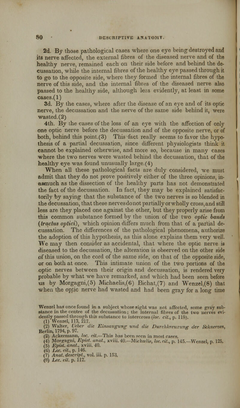 2d. By those pathological cases where one eye being destroyed and its nerve affected, the external fibres of the diseased nerve and of the healthy nerve, remained each on their side before and behind the de- cussation, while the internal fibres of the healthy eye passed through it to go to the opposite side, where they formed the internal fibres of the nerve of this side, and the internal fibres of the diseased nerve also passed to the healthy side, although less evidently, at least in some cases.(l) 3d. By the cases, where after the disease of an eye and of its optic nerve, the decussation and the nerve of the same side behind it, were wasted.(2) 4th. By the cases of the loss of an ejTe with the affection of only one optic nerve before the decussation and of the opposite nerve, or of both, behind this point.(3) This^fact really seems to favor the hypo- thesis of a partial decussation, since different physiologists think it cannot be explained otherwise, and more so, because in many cases where the two nerves were wasted behind the decussation, that of the healthy eye was found unusually large.(4) When all these pathological facts are duly considered, we must admit that they do not prove positively either of the three opinions, in- asmuch as the dissection of the healthy parts has not demonstrated the fact of the decussation. In fact, they may be explained satisfac- torily by saying that the substance of the two nerves is so blended in the decussation, that these nervesdonot partially or wholly cross, and still less are they placed one against the other, but they properly arise from this common substance formed by the union of the two optic bands (iracius optici), which opinion differs much from that of a partial de- cussation. The differences of the pathological phenomena, authorize the adoption of this hypothesis, as this alone explains them very well. We may then consider as accidental, that where the optic nerve is diseased to the decussation, the alteration is observed on the other side of this union, on the cord of the same side, on that of the opposite side, or on both at once. This intimate union of the two portions of the optic nerves between their origin and decussation, is rendered very probable by what we have remarked, and which had been seen before us by Morgagni,(5) Michaelis,(6) Bichat,(7) and Wenzel,(8) that when the optic nerve had wasted and had been gray for a long time Wenzel ha9 once found in a subject whose sight was not affected, some gray sub- stance in the centre of the decussation; the internal fibres of the two nerves evi- dently passed through this substance to intercross (loc. cit., n. 118). (1) Wenzel, 113, 217. (2) Walter, Uebcr die Einsavgvng -and die. Durchkreuzunsr der Sehnerren, Berlin, 1794, p. 97. B (3) Ackermann, loc. cit.—This has been seen in most cases. (4) Morgagni, Epist. anat., xviij. 40.—Michselis, he. cit., p. 145.—Wenzel, p. 125. (5) Epist. anat., xviii. 40. (6) Loc. cit., p. 146. (7) Anat. descript., vol. iii. p. 153.