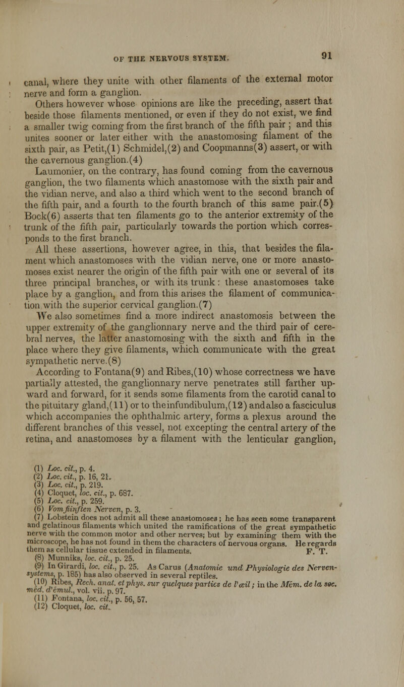 canal, where they unite with other filaments of the external motor nerve and form a ganglion. Others however whose opinions are like the preceding, assert that beside those filaments mentioned, or even if they do not exist, we find a smaller twig coming from the first branch of the fifth pair; and this unites sooner or later either with the anastomosing filament of the sixth pair, as Petit,(l) Schmidel,(2) and Coopmanns(3) assert, or with the cavernous ganglion.(4) Laumonier, on the contrary, has found coming from the cavernous ganglion, the two filaments which anastomose with the sixth pair and the vidian nerve, and also a third which went to the second branch of the fifth pair, and a fourth to the fourth branch of this same pair.(5) Bock(6) asserts that ten filaments go to the anterior extremity of the trunk of the fifth pair, particularly towards the portion which corres- ponds to the first branch. All these assertions, however agree, in this, that besides the fila- ment which anastomoses with the vidian nerve, one or more anasto- moses exist nearer the origin of the fifth pair with one or several of its three principal branches, or with its trunk: these anastomoses take place by a ganglion, and from this arises the filament of communica- tion with the superior cervical ganglion. (7) We also sometimes find a more indirect anastomosis between the upper extremity of the ganglionnary nerve and the third pair of cere- bral nerves, the latter anastomosing with the sixth and fifth in the place where they give filaments, which communicate with the great sympathetic nerve.(8) According to Fontana(9) and Ribes,(10) whose correctness we have partially attested, the ganglionnary nerve penetrates still farther up- ward and forward, for it sends some filaments from the carotid canal to the pituitary gland,(l 1) or to theinfundibulum,(12) and also a fasciculus which accompanies the ophthalmic artery, forms a plexus around the different branches of this vessel, not excepting the central artery of the retina, and anastomoses by a filament with the lenticular ganglion, (1) Loc. cit., p. 4. (2) Loc. cit., p. 16, 2L (3) Loc. cit., p. 219. (4) Cloquct, loc. cit., p. 687. (5) Iac. cit., p. 259. (6) Vomfiiiiften Nerven, p. 3. (7) Lobstcin does not admit all these anastomoses; he has seen some transparent and gelatinous filaments which united the ramifications of the great sympathetic nerve with the common motor and other nerves; but by examining them with the microscope, he has not found in them the characters of nervous organs. He regards them as cellular tissue extended in filaments. F. T. (8) Munniks, loc. cit., p. 25. (9) In Girardi, loc. cit., p. 25. As Carus (Anatomie und Physiologie des Nerven- systems, p. 185) has also observed in several reptiles. (10) Ribes, Rech. anat. etphys. sur quelques parties de Vail: in the Mem. de la soc. mea. d'cmiu., vol. vii. p. 97. (11) Fontana, loc. cit., p.'56, 57. (12) Cloquet, loc. cit.