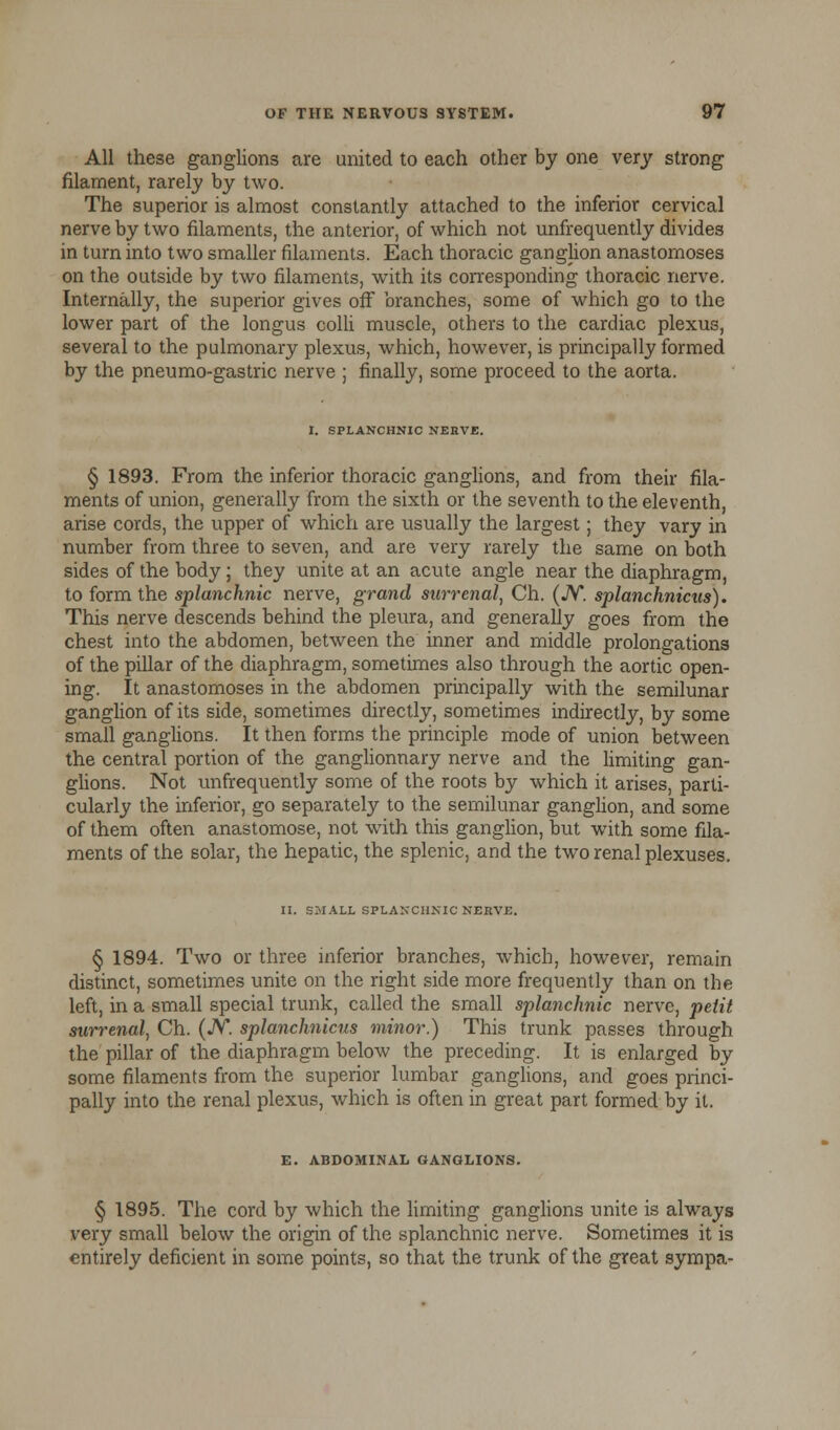 All these ganglions are united to each other by one very strong filament, rarely by two. The superior is almost constantly attached to the inferior cervical nerve by two filaments, the anterior, of which not unfrequently divides in turn into two smaller filaments. Each thoracic ganglion anastomoses on the outside by two filaments, with its corresponding thoracic nerve. Internally, the superior gives off branches, some of which go to the lower part of the longus colli muscle, others to the cardiac plexus, several to the pulmonary plexus, which, however, is principally formed by the pneumo-gastric nerve ; finally, some proceed to the aorta. I. SPLANCHNIC NERVE. § 1893. From the inferior thoracic ganglions, and from their fila- ments of union, generally from the sixth or the seventh to the eleventh, arise cords, the upper of which are usually the largest; they vary in number from three to seven, and are very rarely the same on both sides of the body; they unite at an acute angle near the diaphragm, to form the splanchnic nerve, grand surrenal, Ch. (JV. splanchnicus). This nerve descends behind the pleura, and generally goes from the chest into the abdomen, between the inner and middle prolongations of the pillar of the diaphragm, sometimes also through the aortic open- ing. It anastomoses in the abdomen principally with the semilunar ganglion of its side, sometimes directly, sometimes indirectly, by some small ganglions. It then forms the principle mode of union between the central portion of the ganglionnary nerve and the limiting gan- glions. Not unfrequently some of the roots by which it arises, parti- cularly the inferior, go separately to the semilunar ganglion, and some of them often anastomose, not with this ganglion, but with some fila- ments of the solar, the hepatic, the splenic, and the two renal plexuses. II. SMALL SPLANCHNIC NEEVE. § 1894. Two or three inferior branches, which, however, remain distinct, sometimes unite on the right side more frequently than on the left, in a small special trunk, called the small splanchnic nerve, petit surrenal, Ch. (JV*. splanchnicus minor.) This trunk passes through the pillar of the diaphragm below the preceding. It is enlarged by some filaments from the superior lumbar ganglions, and goes princi- pally into the renal plexus, which is often in great part formed by it. E. ABDOMINAL GANGLIONS. § 1895. The cord by which the limiting ganglions unite is always very small below the origin of the splanchnic nerve. Sometimes it is entirely deficient in some points, so that the trunk of the great sympa-