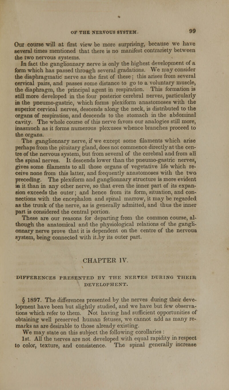 Our course will at first view be more surprising, because we have several times mentioned that there is no manifest contrariety between the two nervous systems. In fact the ganglionnary nerve is only the highest development of a form which has passed through several gradations. We may consider the diaphragmatic nerve as the first of these : this arises from several cervical pairs, and passes some distance to go to a voluntary muscle, the diaphragm, the principal agent in respiration. This formation is still more developed in the four posterior cerebral nerves, particularly in the pneumo-gastric, which forms plexiform anastomoses with the superior cervical nerves, descends along the neck, is distributed to the organs of respiration, and descends to the stomach in the abdominal cavity. The whole course of this nerve favors our analogies still more, inasmuch as it forms numerous plexuses whence branches proceed to the organs. The ganglionnary nerve, if we except some filaments which arise perhaps from the pituitary gland, does not commence directly at the cen- tre of the nervous system, but from several of the cerebral and from all the spinal nerves. It descends lower than the pneumo-gastric nerves, gives some filaments to all those organs of vegetative life which re- ceive none from this latter, and frequently anastomoses with the two preceding. The plexiform and ganglionnary structure is more evident ia it than in any other nerve, so that even the inner part of its expan- sion exceeds the outer; and hence from its form, situation, and con- nections with the encephalon and spinal marrow, it may be regarded as the trunk of the nerve, as is generally admitted, and thus the inner part is considered the central portion. These are our reasons for departing from the common course, al- though the anatomical and the physiological relations of the gangli- onnary nerve prove that it is dependent on the centre of the nervoua system, being connected with it-by its outer part. CHAPTER IV. DIFFERENCES PRESENTED BY THE NERVES DURING THEIF* DEVELOPMENT. § 1897. The differences presented by the nerves during their deve- lopment have been but slightly studied, and we have but few observa- tions which refer to them. Not having had sufficient opportunities of obtaining well preserved human fetuses, we cannot add as many re- marks as are desirable to those already existing. We may state on this subject the following corollaries : 1st. All the nerves are not developed with equal rapidity in respect to color, texture, and consistence. The spinal generally increase