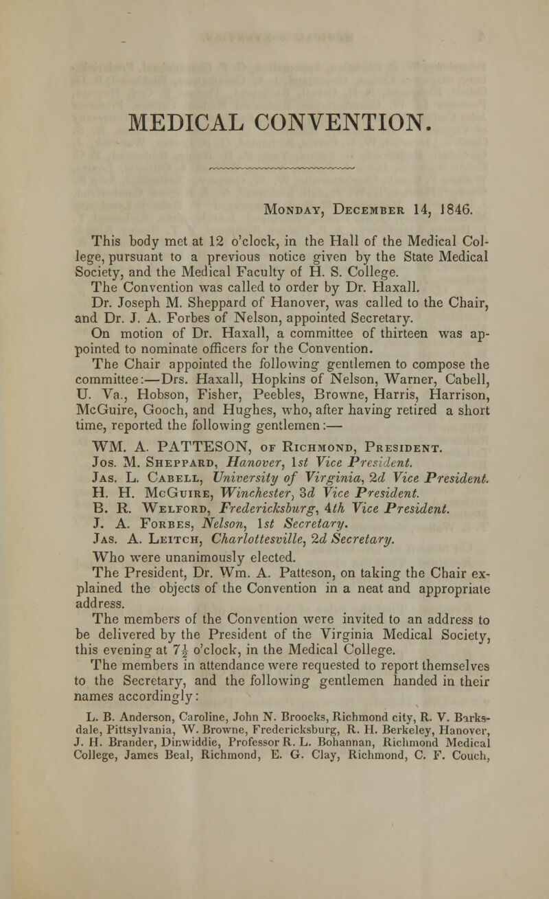 MEDICAL CONVENTION. Monday, December 14, J 846. This body met at 12 o'clock, in the Hall of the Medical Col- lege, pursuant to a previous notice given by the State Medical Society, and the Medical Faculty of H. S. College. The Convention was called to order by Dr. Haxall. Dr. Joseph M. Sheppard of Hanover, was called to the Chair, and Dr. J. A. Forbes of Nelson, appointed Secretary. On motion of Dr. Haxall, a committee of thirteen was ap- pointed to nominate officers for the Convention. The Chair appointed the following gentlemen to compose the committee:—Drs. Haxall, Hopkins of Nelson, Warner, Cabell, U. Va., Hobson, Fisher, Peebles, Browne, Harris, Harrison, McGuire, Gooch, and Hughes, who, after having retired a short time, reported the following gentlemen:— WM. A. PATTESON, of Richmond, President. Jos. M. Sheppard, Hanover, 1st Vice President. Jas. L. Cabell, University of Virginia, 2d Vice President. H. H. McGuire, Winchester, 3d Vice President. B. R. Welford, Fredericksburg, 4lh Vice President. J. A. Forbes, Nelson, 1st Secretary. Jas. A. Leitch, Charlottesville, 2d Secretary. Who were unanimously elected. The President, Dr. Wm. A. Patteson, on taking the Chair ex- plained the objects of the Convention in a neat and appropriate address. The members of the Convention were invited to an address to be delivered by the President of the Virginia Medical Society, this evening at 1\ o'clock, in the Medical College. The members in attendance were requested to report themselves to the Secretary, and the following gentlemen handed in their names accordingly: L. B. Anderson, Caroline, John N. Broocks, Richmond city, R. V. Barks- dale, Pittsylvania, W. Browne, Fredericksburg, R. H. Berkeley, Hanover, J. H. Brander, Dinwiddie, Professor R. L. Bohannan, Richmond Medical College, James Beal, Richmond, E. G. Clay, Richmond, C. F. Couch,