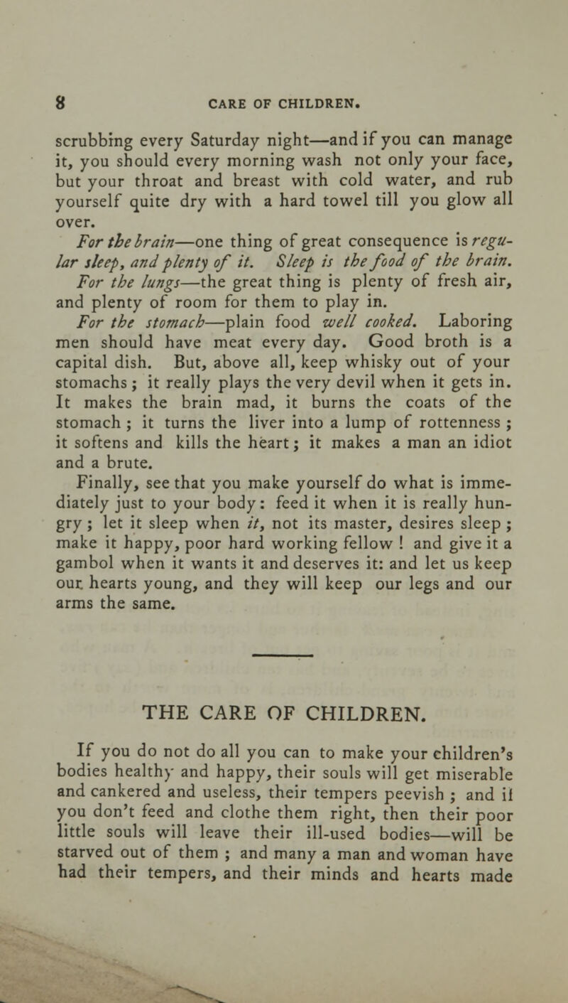 scrubbing every Saturday night—and if you can manage it, you should every morning wash not only your face, but your throat and breast with cold water, and rub yourself quite dry with a hard towel till you glow all over. For the brain—one thing of great consequence \s regu- lar sleep, and plenty of it. Sleep is the food of the brain. For the lungs—the great thing is plenty of fresh air, and plenty of room for them to play in. For the stomach—plain food well cooked. Laboring men should have meat every day. Good broth is a capital dish. But, above all, keep whisky out of your stomachs; it really plays the very devil when it gets in. It makes the brain mad, it burns the coats of the stomach ; it turns the liver into a lump of rottenness ; it softens and kills the heart; it makes a man an idiot and a brute. Finally, see that you make yourself do what is imme- diately just to your body: feed it when it is really hun- gry ; let it sleep when it, not its master, desires sleep ; make it happy, poor hard working fellow ! and give it a gambol when it wants it and deserves it: and let us keep out hearts young, and they will keep our legs and our arms the same. THE CARE OF CHILDREN. If you do not do all you can to make your children's bodies healthy and happy, their souls will get miserable and cankered and useless, their tempers peevish ; and il you don't feed and clothe them right, then their poor little souls will leave their ill-used bodies—will be starved out of them ; and many a man and woman have had their tempers, and their minds and hearts made