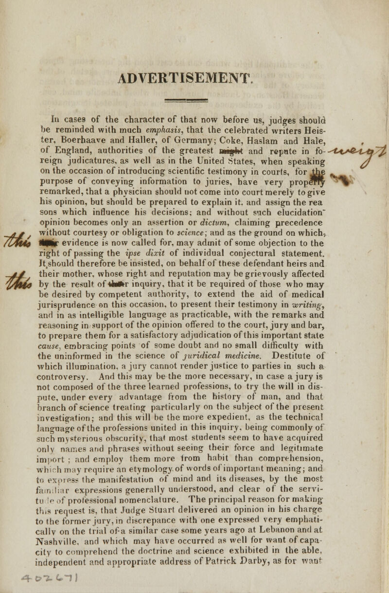 ADVERTISEMENT. In cases of the character of that now before us, judges should be reminded with much emphasis, that the celebrated writers Heis- ter, Boerhaave and Haller, of Germany; Coke, Haslam and Hale, of England, authorities of the greatest untight and repute in fo--^tA&Utf/^ reign judicatures, as well as in the United States, when speaking d on the occasion of introducing scientific testimony in courts, for Jhe _^ purpose of conveying information to juries, have very propeTry ^^>> remarked, that a physician should not come into court merely to give his opinion, but should be prepared to explain it. and assign the rea sons which influence his decisions; and without such elucidation opinion becomes only an assertion or dictum, claiming precedence g without courtesy or obligation to science; and as the ground on which, fit HVtir evidence is now called for, may admit of some objection to the right of passing the ipse dixit of individual conjectural statement. Jtkshould therefore be insisted, on behalf of these defendant heirs and y their mother, whose right and reputation may be grievously affected 140 by the result of*ta»r inquiry, that it be required of those who may be desired by competent authority, to extend the aid of medical jurisprudence on this occasion, to present their testimony in writing, and in as intelligible language as practicable, with the remarks and reasoning in support of the opinion offered to the court, jury and bar, to prepare them for a satisfactory adjudication of this important state cause, embracing points of some doubt and no small difficulty with the uninformed in the science of juridical medicine. Destitute of which illumination, a jury cannot render justice to parties in such a controversy. And this may be the more necessary, in case a jury is not composed of the three learned professions, to try the will in dis- pute, under every advantage fiom the history of man, and that branch of science treating particularly on the subject of the present investigation; and this will be the more expedient, as the technical language of the professions united in this inquiry, being commonly oi such mysterious obscurity, that most students seem to have acquired only names and phrases without seeing their force and legitimate imnort ; and employ them more from habit than comprehension, which may require an etymologyof words of important meaning; and to express the manifestation of mind and its diseases, by the most familiar expressions generally understood, and clear of the servi- tv le of professional nomenclature. The principal reason for making this request is, that Judge Stuart delivered an opinion in his charge to the former jury, in discrepance with one expressed very emphati- cally on the trial of-a similar case some years ago at Lebanon and at Nashville, and which may have occurred as well for want of capa city to comprehend the doctrine and science exhibited in the able, independent and appropriate address of Patrick Darby, as for want