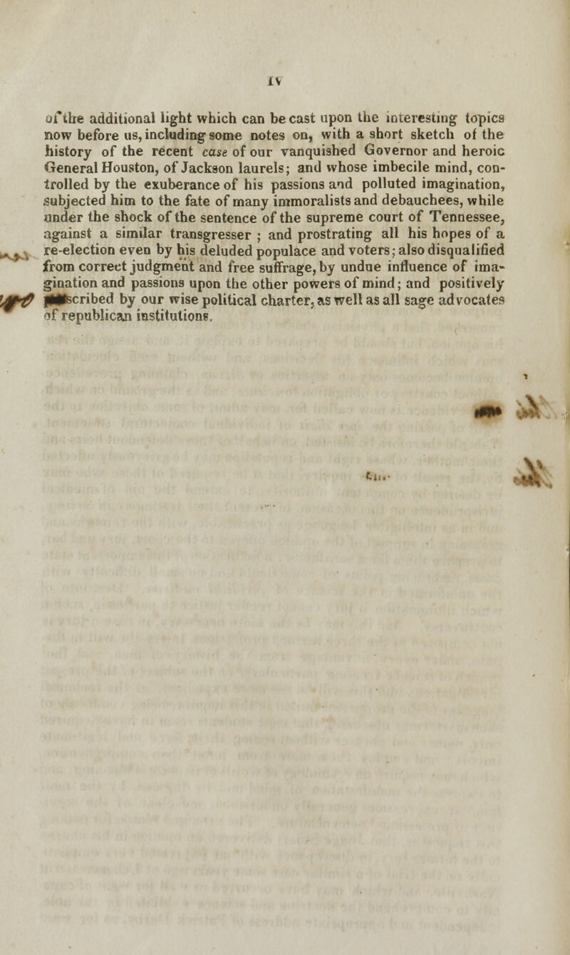 IV of tire additional light which can be cast upon the interesting topics now before us, including some notes on, with a short sketch of the history of the recent case of our vanquished Governor and heroic General Houston, of Jackson laurels; and whose imbecile mind, con- trolled by the exuberance of his passions and polluted imagination, subjected him to the fate of many immoralists and debauchees, while under the shock of the sentence of the supreme court of Tennessee, against a similar transgresser ; and prostrating all his hopes of a ^^^ re-election even by his deluded populace and voters; also disqualified from correet judgment and free suffrage, by undue influence of ima- gination and passions upon the other powers of mind; and positively ',&# jlflscribed by our wise political charter, as well as all sage advocates 5f republican institutions, en.- Ml