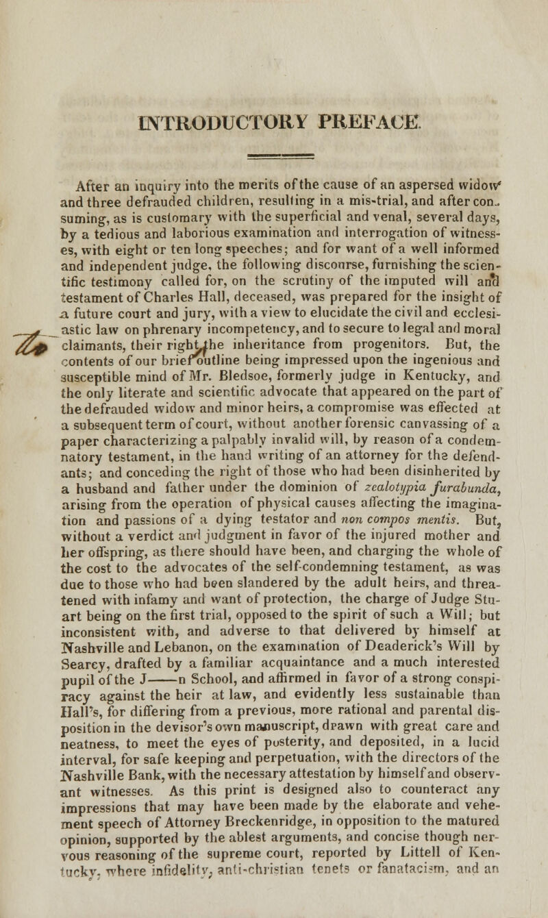 INTRODUCTORY PREFACE After an inquiry into the merits of the cause of an aspersed widow* and three defrauded children, resulting in a mis-trial, and after con- suming, as is customary with the superficial and venal, several days, by a tedious and laborious examination and interrogation of witness- es, with eight or ten long speeches; and for want of a well informed and independent judge, the following discourse, furnishing the scien- tific testimony called for, on the scrutiny of the imputed will an'd testament of Charles Hall, deceased, was prepared for the insight of ja future court and jury, with a view to elucidate the civil and ecclesi- __#__ astic law on phrenary incompetency, and to secure to legal and moral ^£j# claimants, their rightihe inheritance from progenitors. But, the contents of our briefoutline being impressed upon the ingenious and susceptible mind of Mr. Bledsoe, formerly judge in Kentucky, and the only literate and scientific advocate that appeared on the part of the defrauded widow and minor heirs, a compromise was effected at a subsequent term of court, without another forensic canvassing of a paper characterizing a palpably invalid will, by reason of a condem- natory testament, in the hand writing of an attorney for the defend- ants; and conceding the right of those who had been disinherited by a husband and father under the dominion of zcaloU/pia furabunda, arising from the operation of physical causes affecting the imagina- tion and passions of a dying testator and non compos mentis. But, without a verdict and judgment in favor of the injured mother and her offspring, as there should have been, and charging the whole of the cost to the advocates of the self-condemning testament, as was due to those who had been slandered by the adult heirs, and threa- tened with infamy and want of protection, the charge of Judge Stu- art being on the first trial, opposed to the spirit of such a Will; but inconsistent with, and adverse to that delivered by himself at Nashville and Lebanon, on the examination of Deaderick's Will by Searcy, drafted by a familiar acquaintance and a much interested pupil of the J n School, and affirmed in favor of a strong conspi- racy against the heir at law, and evidently less sustainable than Hall's, for differing from a previous, more rational and parental dis- position in the devisor's own manuscript, drawn with great care and neatness, to meet the eyes of posterity, and deposited, in a lucid interval, for safe keeping and perpetuation, with the directors of the Nashville Bank, with the necessary attestation by himself and observ- ant witnesses. As this print is designed also to counteract any impressions that may have been made by the elaborate and vehe- ment speech of Attorney Breckenridge, in opposition to the matured opinion, supported by the ablest arguments, and concise though ner- vous reasoning of the supreme court, reported by Littell of Ken- tucky- where infideli1y; anti-chiistian tenets or fanataci«m, and an