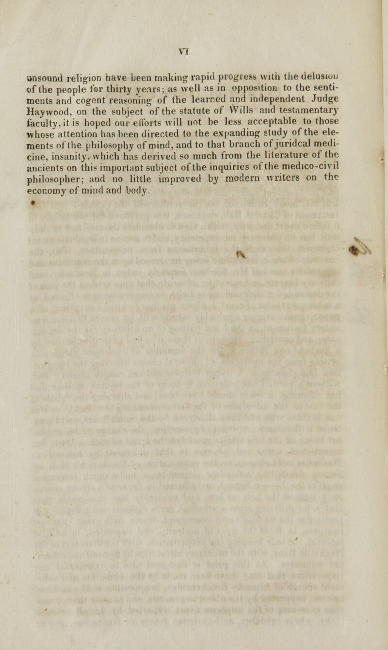 \1 unsound religion have been making rapid progress with the delusion of the people far thirty years; as well as in opposition to the senti- ments and cogent reasoning of the learned and independent Judge Haywood, on the subject of the statute of Wills and testamentary faculty, it is hoped our efforts will not be less acceptable to those whose attention has been directed to the expanding study of the ele- ments of the philosophy of mind, and to that branch of juridcal medi- cine, insanity, which has derived so much from the literature of the ancients on this important subject of the inquiries of the medico-civil philosopher; and no little improved by modern writers on the economy of mind and body. v *