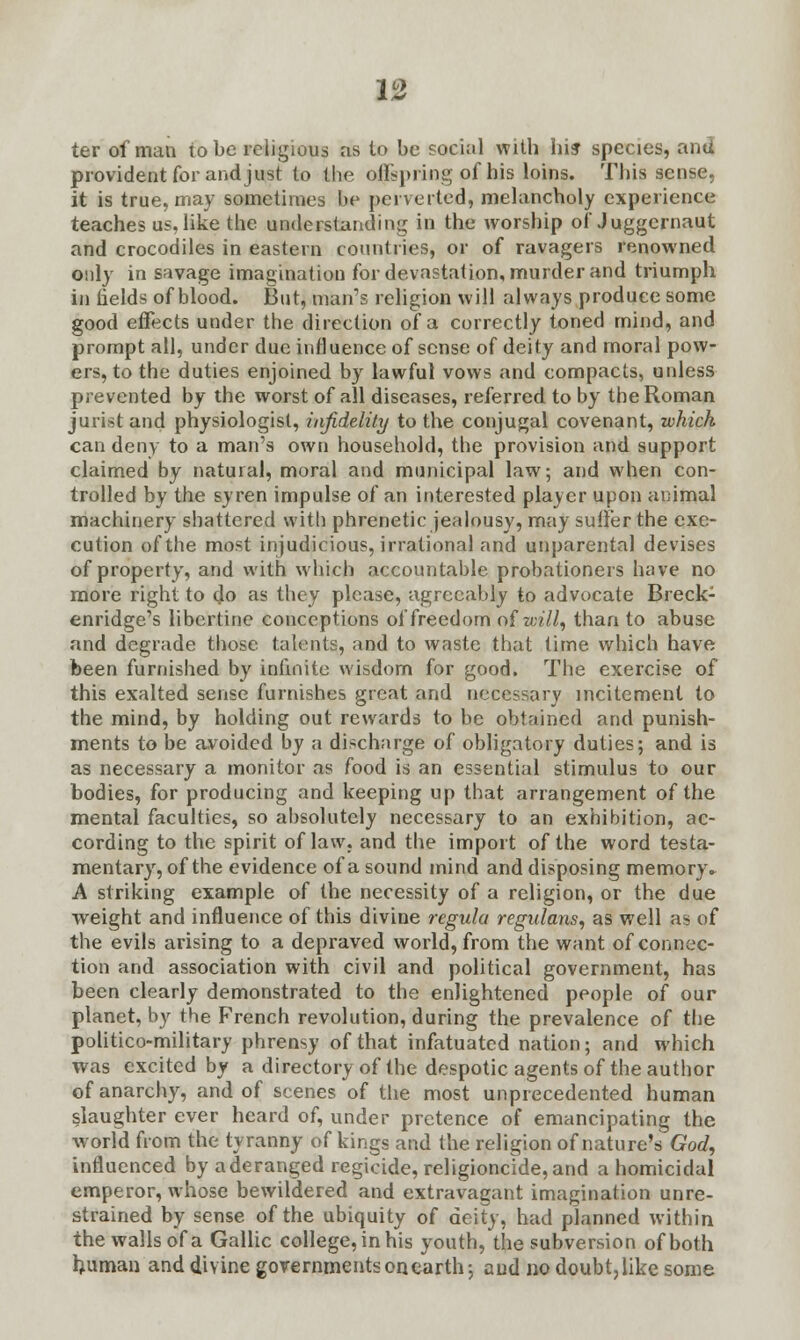 ter of man lobe religious as to be social with hi? species, and provident for and just to the offspring of his loins. This sense, it is true, may sometimes he perverted, melancholy experience teaches us, like the understanding in the worship of Juggernaut and crocodiles in eastern countries, or of ravagers renowned only in savage imagination for devastation, murder and triumph in fields of blood. But, man's religion will always produce some good effects under the direction of a correctly toned mind, and prompt all, under due influence of sense of deity and moral pow- ers, to the duties enjoined by lawful vows and compacts, unless prevented by the worst of all diseases, referred to by the Roman jurist and physiologist, infidelity to the conjugal covenant, which can deny to a man's own household, the provision and support claimed by natural, moral and municipal law; and when con- trolled by the syren impulse of an interested player upon animal machinery shattered with phrenetic jealousy, may sutler the exe- cution of the most injudicious, irrational and unparental devises of property, and with which accountable probationers have no more right to do as they please, agreeably to advocate Breck- enridge's libertine conceptions of freedom aiwill, than to abuse and degrade those talents, and to waste that time which have been furnished by infinite wisdom for good. The exercise of this exalted sense furnishes great and necessary incitement to the mind, by holding out rewards to be obtained and punish- ments to be avoided by a discharge of obligatory duties; and is as necessary a monitor as food is an essential stimulus to our bodies, for producing and keeping up that arrangement of the mental faculties, so absolutely necessary to an exhibition, ac- cording to the spirit of law. and the import of the word testa- mentary, of the evidence of a sound mind and disposing memory. A striking example of the necessity of a religion, or the due weight and influence of this divine regula regularise as well as of the evils arising to a depraved world, from the want of connec- tion and association with civil and political government, has been clearly demonstrated to the enlightened people of our planet, by the French revolution, during the prevalence of the politico-military phrensy of that infatuated nation; and which was excited by a directory of the despotic agents of the author of anarchy, and of scenes of the most unprecedented human slaughter ever heard of, under pretence of emancipating the world from the tyranny of kings and the religion of nature's God, influenced by a deranged regicide, religioncide, and a homicidal emperor, whose bewildered and extravagant imagination unre- strained by sense of the ubiquity of deity, had planned within the walls of a Gallic college, in his youth, the subversion of both human and divine governments on earth; and no doubt,like some