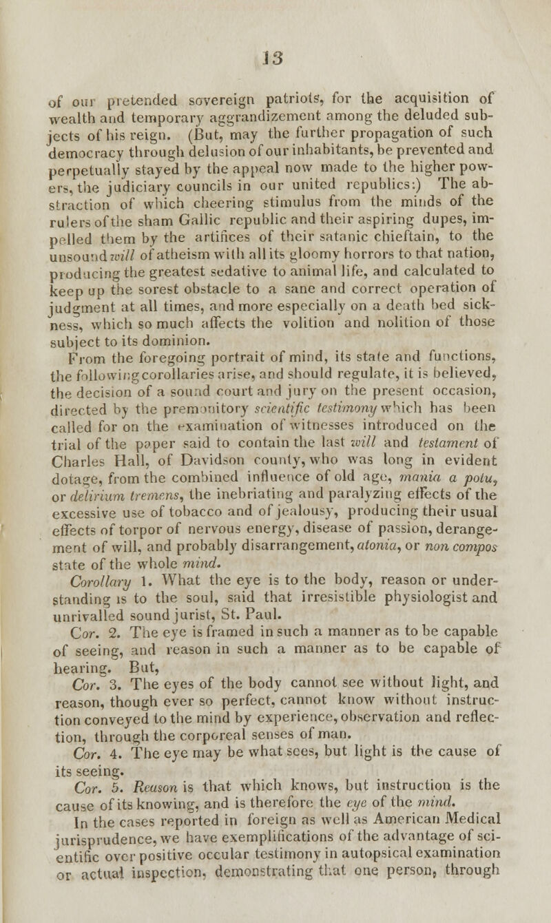 of our pretended sovereign patriots, for the acquisition of wealth and temporary aggrandizement among the deluded sub- jects of his reign. (But, may the further propagation of such democracy through delusion of our inhabitants, be prevented and perpetually stayed by the appeal now made to the higher pow- er*, the judiciary councils in our united republics:) The ab- straction of which cheering stimulus from the minds of the rulers of the sham Gallic republic and their aspiring dupes, im- pelled them by the artifices of their satanic chieftain, to the unsound tm'// of atheism with all its gloomy horrors to that nation, producing the greatest sedative to animal life, and calculated to keep up the sorest obstacle to a sane and correct operation of judgment at all times, a-id more especially on a death bed sick- ness, which so much affects the volition and nolition of those subject to its dominion. From the foregoing portrait of mind, its stale and functions, the following corollaries arise, and should regulate, it is believed, the decision of a sound court and jury on the present occasion, directed by the premonitory scientific testimony which has been called for on the examination of witnesses introduced on the trial of the paper said to contain the last will and testament of Charles Hall, of Davidson county, who was long in evident dotage, from the combined influence of old age, mania a potu, or delirium tremens, the inebriating and paralyzing effects of the excessive use of tobacco and of jealousy, producing their usual effects of torpor of nervous energy, disease of passion, derange- ment of will, and probably disarrangement, atonia, or non compos state of the whole mind. Corollary 1. What the eye is to the body, reason or under- standing is to the soul, said that irresistible physiologist and unrivalled sound jurist, St. Paul. Cor. 2. The eye is framed in such a manner as to be capable of seeing, and reason in such a manner as to be capable of hearing. But, Cor. 3. The eyes of the body cannot see without light, and reason, though ever so perfect, cannot know without instruc- tion conveyed to the mind by experience, observation and reflec- tion, through the corporeal senses of man. Cor. 4. The eye may be what sees, but light is the cause of its seeing. Cor. 5. Reason is that which knows, but instruction is the cause of its knowing, and is therefore the eye of the mind. In the cases reported in foreign as well as American Medical jurisprudence, we have exemplifications of the advantage of sci- entific over positive occular testimony in autopsical examination or actual inspection, demonstrating that one person, through