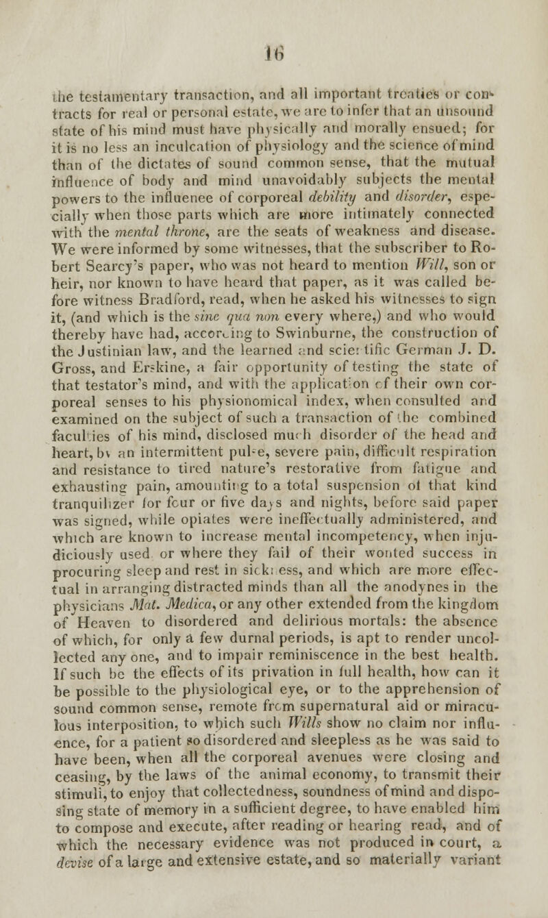 M die testamentary transaction, and all important treaties of con* tracts for real or personal estate, we are to infer that an unsound sfate of his mind must have physically and morally ensued; for it is no less an inculcation of physiology and the science of mind than of the dictates of sound common sense, that the mutual influence of body and mind unavoidably subjects the mental powers to the influence of corporeal debility and disorder, espe- cially when those parts which are more intimately connected with the mental throne, are the seats of weakness and disease. We were informed by some witnesses, that the subscriber to Ro- bert Searcy's paper, who was not heard to mention Will, son or heir, nor known to have heard that paper, as it was called be- fore witness Bradford, read, when he asked his witnesses to sign it, (and which is the sine qua non every where,) and who would thereby have had, according to Swinburne, the construction of the Justinian law, and the learned and scier tific German J. D. Gross, and Erskine, a fair opportunity of testing the state of that testator's mind, and with the application cf their own cor- poreal senses to his physionomical index, when consulted and examined on the subject of such a transaction of'.he combined faculties of his mind, disclosed much disorder of the head and heart, b\ an intermittent pul-e, severe pain, difficult respiration and resistance to tired nature's restorative from fatigue and exhausting pain, amounting to a total suspension ol that kind tranquilizer ior four or Ave da^s and nights, before said paper was signed, while opiates were ineffectually administered, and which are known to increase mental incompetency, when inju- diciously used or where they fail of their wonted success in procuring sleep and rest in sick: ess, and which are more effec- tual in arranging distracted minds than all the anodynes in the physicians Mat. Medica,or any other extended from the kingdom of Heaven to disordered and delirious mortals: the absence of which, for only a few durnal periods, is apt to render uncol- lected anyone, and to impair reminiscence in the best health. If such be the effects of its privation in full health, how can it be possible to the physiological eye, or to the apprehension of sound common sense, remote from supernatural aid or miracu- lous interposition, to which such Wills show no claim nor influ- ence, for a patient so disordered and sleepless as he was said to have been, when all the corporeal avenues were closing and ceasing, by the laws of the animal economy, to transmit their stimuli, to enjoy that collectedness, soundness of mind and dispo- sing state of memory in a sufficient degree, to have enabled him to compose and execute, after reading or hearing read, and of which the necessary evidence was not produced in court, a devise of a large and extensive estate, and so materially variant