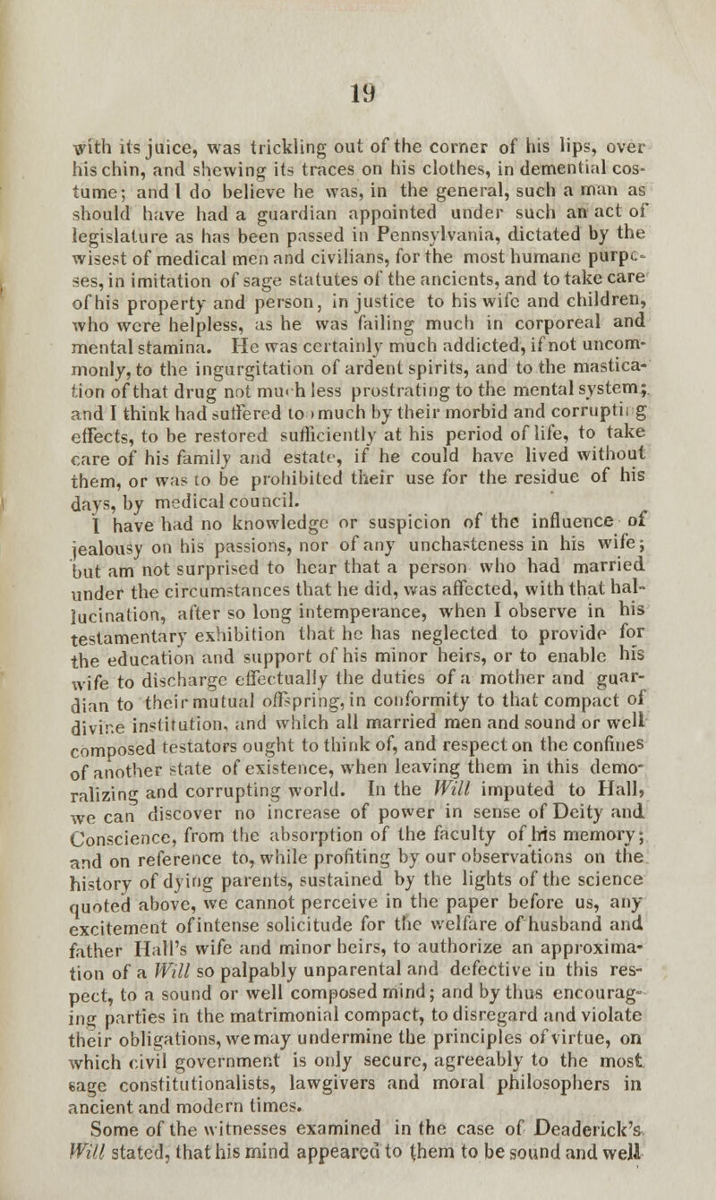 with its juice, was trickling out of the corner of his lips, over his chin, and shewing its traces on his clothes, in demential cos- tume; and I do believe he was, in the general, such a man as should have had a guardian appointed under such an act of legislature as has been passed in Pennsylvania, dictated by the wisest of medical men and civilians, for the most humane purpt- ses, in imitation of sage statutes of the ancients, and to take care of his property and person, injustice to his wife and children, who were helpless, as he was failing much in corporeal and mental stamina. He was certainly much addicted, if not uncom- monly, to the ingurgitation of ardent spirits, and to the mastica- tion of that drug not much less prostrating to the mental system;, and I think had suffered to »much by their morbid and corruptii g effects, to be restored sufficiently at his period of life, to take care of his family and estate, if he could have lived without them, or was to be prohibited their use for the residue of his days, by medical council. I have had no knowledge or suspicion of the influence of iealousy on his passions, nor of any unchasteness in his wife; but am not surprised to hear that a person who had married under the circumstances that he did, was affected, with that hal- lucination, after so long intemperance, when I observe in his testamentary exhibition that he has neglected to provide for the education and support of his minor heirs, or to enable his wife to discharge effectually the duties of a mother and guar- dian to their mutual offspring, in conformity to that compact of divine institution, and which all married men and sound or well composed testators ought to think of, and respect on the confines of another state of existence, when leaving them in this demo- ralizing and corrupting world. In the Will imputed to Hall, we can discover no increase of power in sense of Deity and Conscience, from the absorption of the faculty of his memory; and on reference to, while profiting by our observations on the history of dying parents, sustained by the lights of the science quoted above, we cannot perceive in the paper before us, any excitement of intense solicitude for the welfare of husband and father Hall's wife and minor heirs, to authorize an approxima- tion of a Will so palpably unparental and defective in this res- pect, to a sound or well composed rnind; and by thus encourag- ing parties in the matrimonial compact, to disregard and violate their obligations, we may undermine the principles of virtue, on which civil government is only secure, agreeably to the most, eage constitutionalists, lawgivers and moral philosophers in ancient and modern times. Some of the witnesses examined in the case of Deaderick's Will stated, that his mind appeared to ^hem to be sound and well