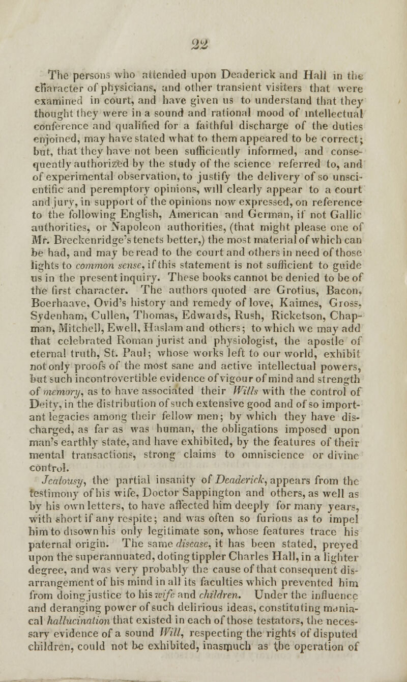 character of physicians, and other transient visiters that were examined in court, and have given us to understand that they thought they were in a sound and rational mood of intellectual conference and qualified for a faithful discharge of the duties enjoined, may have staled what to them appeared to be correct; but, that they have not been sufficiently informed, and conse- quently authorized by the study of the science referred to, and of experimental observation, to justify the delivery of so unsci- entific and peremptory opinions, will clearly appear to a court and jury, in support of the opinions now expressed, on reference to the following English, American and German, if not Gallic authorities, or Napoleon authorities, (that might please one of Mr. Breckenridge's tenets better,) the most material of which can be had, and may be read to the court and others in need of those lights to common sense, if this statement is not sufficient to guide us in the present inquiry. These books cannot be denied to be of the first character. The authors quoted arc Grotius, Bacon. Boerhaavc, Ovid's history and remedy of love, Kaimes, Gross, Sydenham, Cullen, Thomas, Edwaids, Rush, Ricketson, Chap- man, Mitchell, Ewell, Haslam and others; to which we may add that celebrated Roman jurist and physiologist, the apostle of eternal truth, St. Paul; whose works left to our world, exhibit not only proofs of the most sane and active intellectual powers, but such incontrovertible evidence of vigour of mind and strength of memory, as to have associated their Wills with the control of Deity, in the distribution of such extensive good and of so import- ant legacies among their fellow men; by which they have dis- charged, as far as was human, the obligations imposed upon man's earthly state, and have exhibited, by the features of their mental transactions, strong claims to omniscience or divine control. Jealousy, the partial insanity of Deaderick, appears from the testimony of his wife, Doctor Sappington and others, as well as by his own letters, to have affected him deeply for many years, with short if any respite; and was often so furious as to impel him to disown his only legitimate son, whose features trace his paternal origin. The same disease, it has been stated, preyed upon the superannuated, doting tippler Charles Hall, in a lighter degree, and was very probably the cause of that consequent dis- arrangement of his mind in all its faculties which prevented him from doing justice to his wife and children. Under the influence and deranging power of such delirious ideas, constituting mdnia- cal hallucination that existed in each of those testators, the neces- sary' evidence of a sound Will, respecting the rights of disputed children, could not be exhibited, inasmuch as the operation of