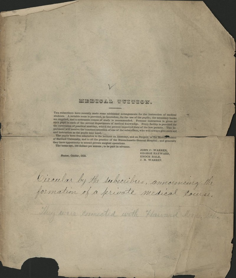 V saiiiDacpiiiLi 'iFt5rEtii'n®s:ro The subscnbers have recently made some additional arrangements for the instruction of medical students. A suitable room is provided, as heretofore, for the use of the pupils; the necessary books are supplied, and a systematic course of study is recommended. Personal instruction is given to each pupil in each of the several departments of medical knowledge. Every facility is provided for the cultivation of practical anatomy, which the present improved state of the law permits. This de partment will receive the constant attention of one of the subscribers, who will always give such aid and instruction as the pupils may need. ^. j s ^-n am The pupU, have free admission to the lectures on Anatomy, and on SnrpiyTTn the MedT^ffilchool of Harvard University, and to all the practice of the Massachusetts General Hospital: and generally they have opportunity to attend private surgical operations. The terms^ffe, 100 dollars per annum j to be paid in advance. JOHN C. WARREN, GEORGE HAYWARD, Bostm, October, 1835. ENOCH HALE, J. M. WARREN. i u ll.AAlJ'a.A n J^/M^^i^Au^ , .d^^^^i^^^^-^c^e^t^^-M^ 7 W/-/^^::7i^i.. .^/,^ ^.l.c^^-^ .^fr^^dj..^^. /j^iA^,