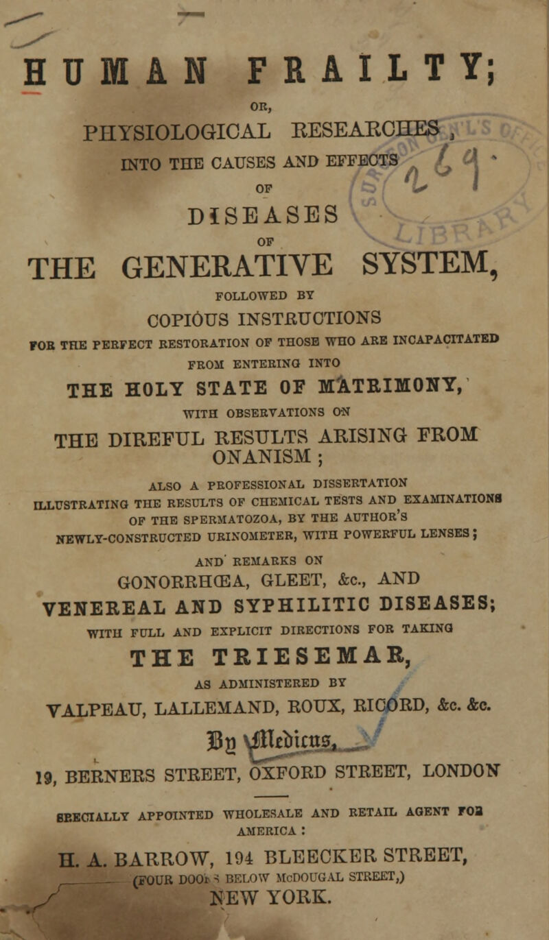 HUMAN FRAILTY; OR, PHYSIOLOGICAL KESEAKCHES , INTO THE CAUSES AND EFFECTS £ Cl • OP wc DISEASES OF THE GENERATIVE SYSTEM, FOLLOWED BY COPIOUS INSTRUCTIONS FOB THE PERFECT RESTORATION OF THOSE WHO ARE INCAPACITATED FROM ENTERING INTO THE HOLY STATE OF MATRIMONY, WITH OBSERVATIONS ON THE DIREFUL RESULTS ARISING FROM ONANISM ; ALSO A PROFESSIONAL DISSERTATION ILLUSTRATING THE RESULTS OF CHEMICAL TESTS AND^ EXAMINATIONS OF THE SPERMATOZOA, BY THE AUTHOR'S NEWLY-CONSTRUCTED URINOMETEB, WITH POWERFUL LENSES J AND' REMARKS ON GONORRHOEA, GLEET, &c, AND VENEREAL AND SYPHILITIC DISEASES; WITH FULL AND EXPLICIT DIRECTIONS FOR TAKING THE TRIESEMAR, AS ADMINISTERED BY VALPEAU, LALLEMAND, ROUX, RIC0RD, &c. &c. 19, BERNERS STREET, OXFORD STREET, LONDON BBKCIALLY APPOINTED WHOLESALE AND RETAIL AGENT FOB AMERICA : H. A. BARROW, 194 BLEECKER STREET, (FOUR DOOt - BELOW McDOUGAL STREET,) NEW YORK.