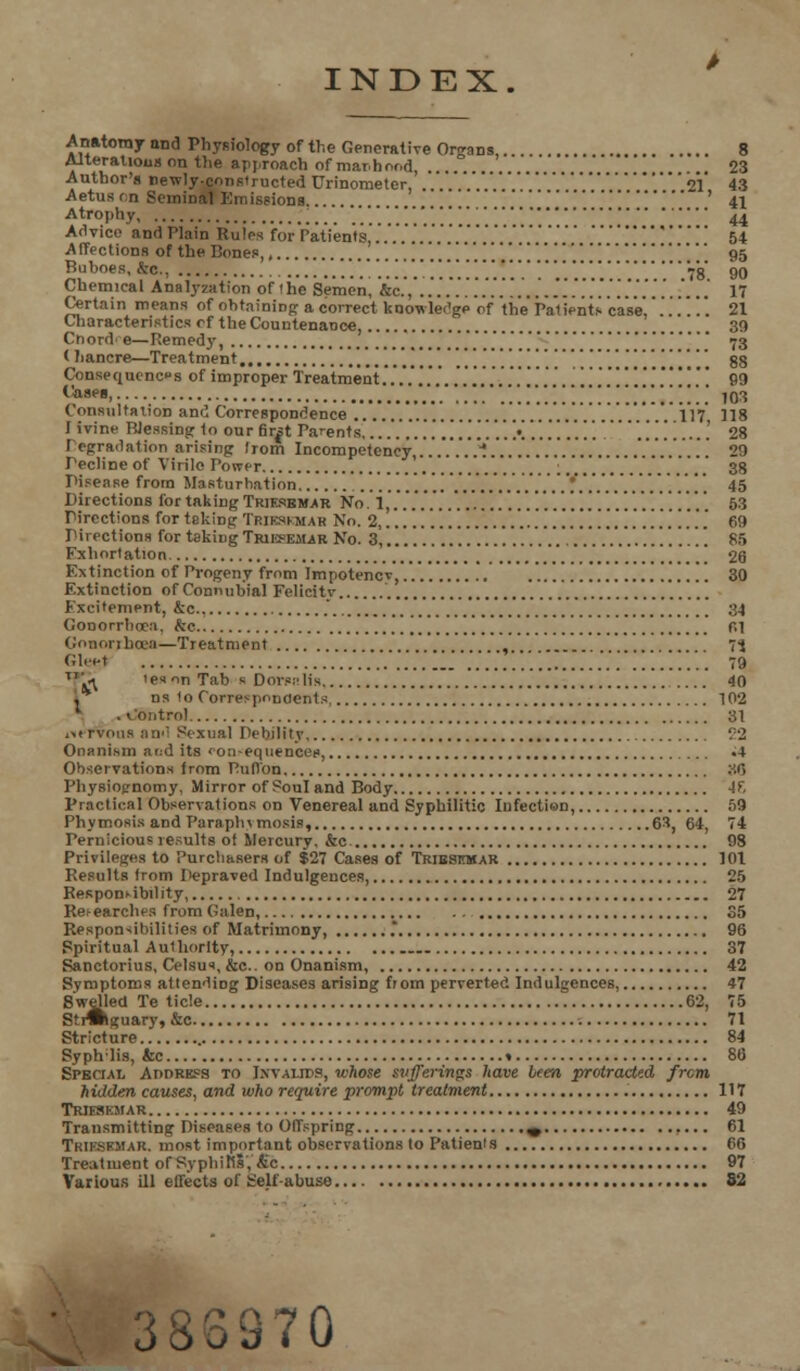 INDEX Anatoraynnd Physiology of the Generative Organs, 8 Alterations on the approach of manhood, ' .. 23 Author's newly-constructed Urinometer, . .   21 43 Aetusfm SemiDal Emissions ' 41 Atrophy  ' 44 Advice and Plain Rules for Patients ............. 54 Affections of the Bones, .........'. '.'.'. 95 Buboes, kc, ,..!..*...'. ' 78° 90 Chemical Analyzation of (he Semen, &<•.,'..'.'.'.'.'.'.'.'.'.'.'..'..'.'.'.'.'..'.'.'.'.'.'.'.....' 17 Certain means of obtaining a correct knowledge of the Patienis case. .'.'.''.. 21 Characteristics cf the Countenance, 39 Cnord' e—Remedy, 73 < hancre—Treatment [#< * 88 Consequence s of improper Treatment.'..'.'.''.'........'.'.'.'.'.. I'.'.'.'.'.'.'.'.'.'.'.'.'. 99 Cases 103 Consultation and Correspondence '.........'...'. llV 118 I i vine Blessing to our fir|t Parents ..'............; .......'. ...'. °...'. 28 Icgradation arising Irom Incompetency,.. .'..*.... 29 Tecline of Virile Power '.'.'..'. .........'..........„ 38 Pisease from Masturbation .......'...'.'!.'.'.'.'...'. '. 45 Directions for taking Trif.kem.ar No. i,...............................'....'. 53 Pirections for teking Trikskmar No. 2, .....'..'.......'....'.'.'.'. 69 Directions for taking Triesemar No. 3, ,............'..'.'....'........... 86 Fxhortation _ 26 Extinction of Progeny from Impotencv, '.. .'..'....'. 30 Extinction of Connubial Felicity Excitement, &c, ', 34 Gonorrhoea, he f»i Gonorrhoea—Treatment 73 Gleet 1. ...„..., 79 T\l 'e«on Tab s Dor?:'Ms 40 , ns 1o Correspondents 102 .v'ontrol 31 iiervous and Sexual Debility '.'2 Onanism arid its fon-eqiiencee, «4 Observations from Pufl'on :.<5 Physiognomy, Mirror of Soul and Body -IF, Practical Observations on Venereal and Syphilitic Infection, 59 Phymosis and Paraphimosis, 63, 64, 74 Pernicious results of Mercury, &c 98 Privileges to Purchasers of $27 Cases of Triesitoar 101 Results from Depraved Indulgences, 25 Responsibility, 27 Researches from Galen, 35 Responsibilities of Matrimony, .* 96 Spiritual Authority, 37 Sanctorius, Celsus, &c.. on Onanism, 42 Symptoms attending Diseases arising from perverted Indulgences, 47 weiie trnc kguary, &c 71 Stricture 84 Syphlis, &c 86 Special Adoress to Ixvalies, whose sufferings have been protracted frcm hidden causes, and who require prompt treatment 117 Trjfskmar 49 Transmitting Diseases to Offspring ^ 61 TrieSKMAR. most important observations to Patienis 66 Treatment of Syphilis, tic 97 Various ill effects of t'elfabuso 52 383970