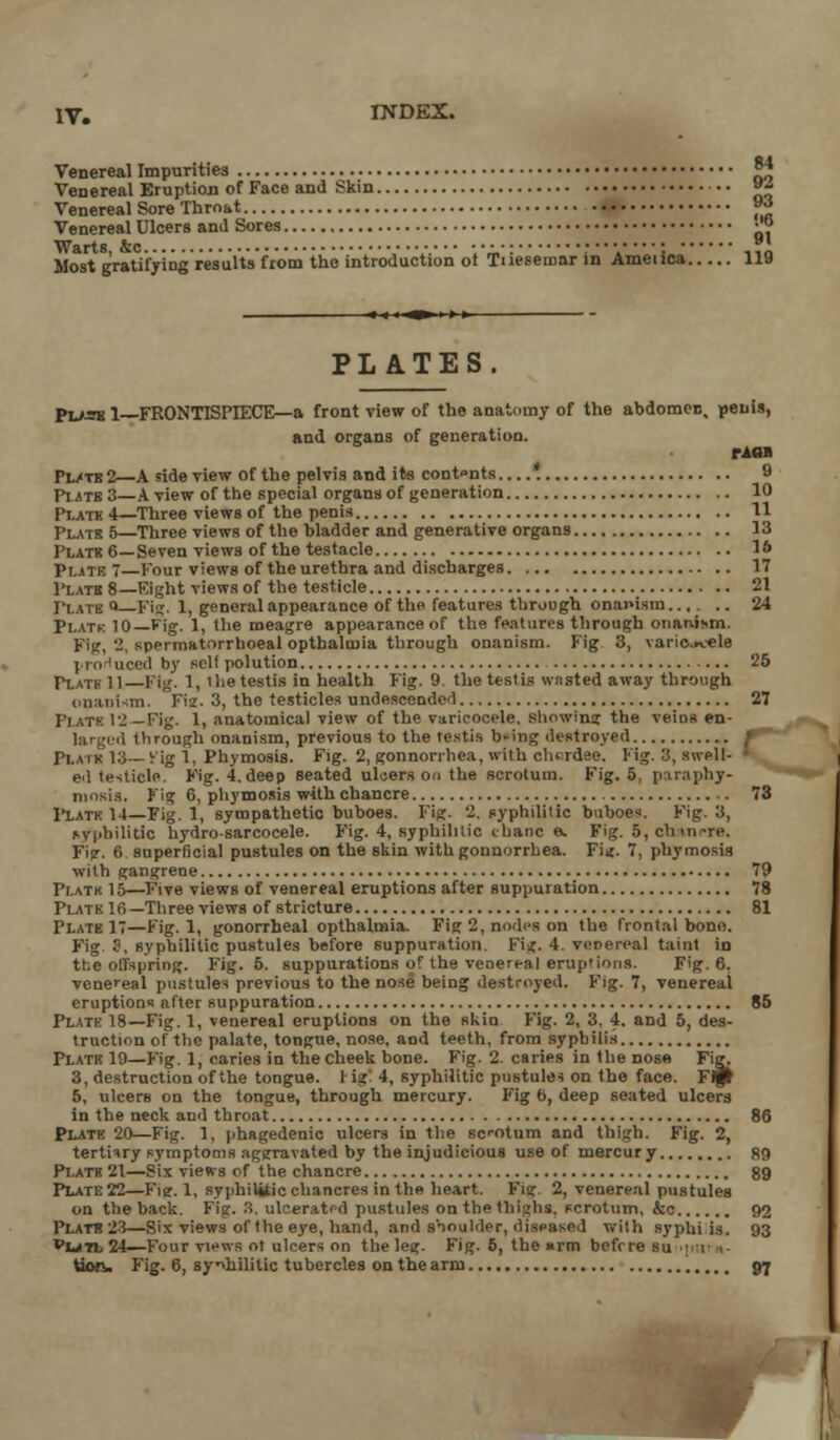 Venereal Impurities |4 Venereal Eruption of Face and Skin »« Venereal Sore Throat 9*| Venereal Ulcers and Sores ■'<> Warts &c *. Most gratifying results from the introduction of Tiiesemar in Ameiica 119 PLATES Puse l—FRONTISPIECE—a front view of the anatomy of the abdomen, penis, and organs of generation. rioa Pl/tb2—A side view of the pelvis and its cont»nts * 9 Plats 3—A view of the special organs of generation 10 Plate 4—Three views of the penis 11 Plate 5—Three views of the bladder and generative organs 13 Platk 6—Seven views of the testacle 16 Plate 7 Four views of the urethra and discharges 17 Plato 8—Eight views of the testicle 21 Plato » Fig. 1, general appearance of the features through onanism 24 Platk 10—Fig. 1, the meagre appearance of the features through onanism. Fig, 2, spermatorrhoeal optbalmia through onanism. Fig 3, variojtele pro need by self polution 25 Plate 11—Fig. 1, ihe testis in health Fig. 9. the testis wasted away through onanism. Fie. 3, the testicles undescended 27 Plats 12—Fig. 1, anatomical view of the varicocele, showing the veins en- lai ged tlirough onanism, previous to the testis bring destroyed Platk 13 rig 1, Phymosis. Fig. 2, gonnorrhea, with clurdse. Fig. 3, swell- ed testicle. Fig. 4. deep seated ulcers on the scrotum. Fig. 5, paraptay- niosis. Fig 6, phymosis with chancre . 73 Platk 14—Fig. 1, sympathetic buboes. Fig. '-. syphilitic buboes. Fig. 3, Mphilitic hydro-sarcocele. Fig. 4, syphilitic chanc a. Fig. 5, ch«nrre. Fi?. 6 superficial pustules on the skin with gonnorrhea. Fi*. 7, phymosis with gangrene 79 Platk 15—Five views of venereal eruptions after suppuration 78 Plate 16—Three views of stricture 81 Plate 17—Fig. 1, gonorrheal opthalmia. Fig 2, nodes on the frontal bone. Fig. S, syphilitic pustules before suppuration. Fig. 4. venereal taint in the offspring. Fig. 5. suppurations of the venereal eruptions. Fig. 6, venereal pustules previous to the nose being destroyed. Fig. 7, venereal eruptions after suppuration 85 Plate 18—Fig. 1, venereal eruptions on the skin Fig. 2, 3, 4, and 5, des- truction of the palate, tongue, nose, and teeth, from syphilis Platk 19—Fig. 1, caries in the Cheek bone. Fig. 2. caries in the nose Fig. 3, destruction of the tongue. 1 igl 4, syphilitic pustules on the face. Fip 5, ulcers on the tongue, through mercury. Fig 6, deep seated ulcers in the neck and throat 86 Plate 20—Fig. 1, phagedenic ulcers in the scotum and thigh. Fig. 2, tertiary symptoms aggravated by the injudicious use of mercury 89 Plate 21—Six views of the chancre gg Plate 22—Fie. 1, syphilitic chancres in the heart. Fig. 2, venereal pustules on the back. Fig. 8, ulceratr-d pustules on the thighs, scrotum, &e 92 Plats 23—Six views of the eye, hand, and sboulder, diseased with syphi i3. 93 Vwjt.24—Four views ot ulcers on the leg. Fig. 5, the »rm before su ; 1 1- Uofv Fig. 6, syphilitic tubercles on the arm ..,.. 97