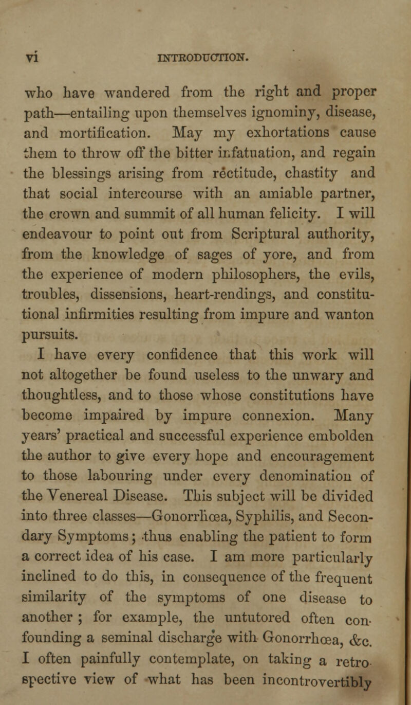 who have wandered from the right and proper path—entailing upon themselves ignominy, disease, and mortification. May my exhortations cause them to throw off the bitter infatuation, and regain the blessings arising from rectitude, chastity and that social intercourse with an amiable partner, the crown and summit of all human felicity. I will endeavour to point out from Scriptural authority, from the knowledge of sages of yore, and from the experience of modern philosophers, the evils, troubles, dissensions, heart-rendings, and constitu- tional infirmities resulting from impure and wanton pursuits. I have every confidence that this work will not altogether be found useless to the unwary and thoughtless, and to those whose constitutions have become impaired by impure connexion. Many years' practical and successful experience embolden the author to give every hope and encouragement to those labouring under every denomination of the Venereal Disease. This subject will be divided into three classes—Gonorrhoea, Syphilis, and Secon- dary Symptoms; thus enabling the patient to form a correct idea of his case. I am more particularly inclined to do this, in consequence of the frequent similarity of the symptoms of one disease to another ; for example, the untutored often con- founding a seminal discharge with Gonorrhoea, &c. I often painfully contemplate, on taking a retro- spective view of what has been incontrovertibly