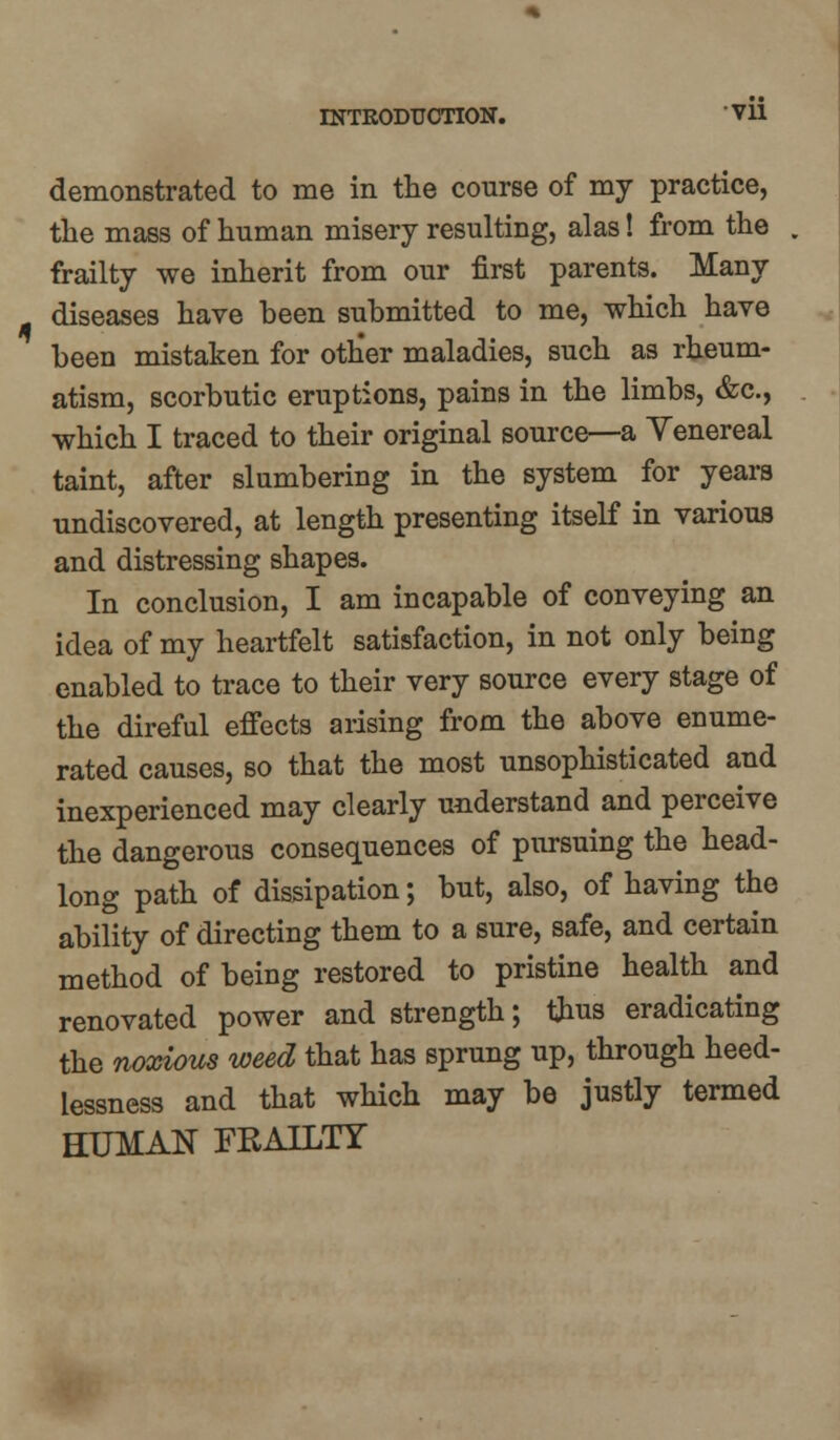 demonstrated to me in the course of my practice, the mass of human misery resulting, alas! from the frailty we inherit from our first parents. Many diseases have been submitted to me, which have been mistaken for other maladies, such as rheum- atism, scorbutic eruptions, pains in the limbs, &c, which I traced to their original source—a Venereal taint, after slumbering in the system for years undiscovered, at length presenting itself in various and distressing shapes. In conclusion, I am incapable of conveying an idea of my heartfelt satisfaction, in not only being enabled to trace to their very source every stage of the direful effects arising from the above enume- rated causes, so that the most unsophisticated and inexperienced may clearly understand and perceive the dangerous consequences of pursuing the head- long path of dissipation; but, also, of having the ability of directing them to a sure, safe, and certain method of being restored to pristine health and renovated power and strength; thus eradicating the noxious weed that has sprung up, through heed- lessness and that which may be justly termed HUMAN FRAILTY