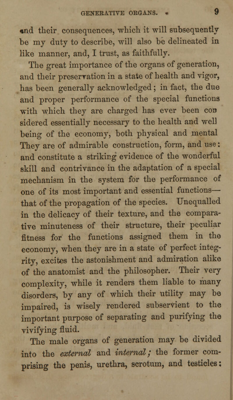 1 ind their consequences, which it will subsequently be my duty to describe, will also be delineated in like manner, and, I trust, as faithfully. The great importance of the organs of generation, and their preservation in a state of health and vigor, has been generally acknowledged; in fact, the due and proper performance of the special functions with which they are charged has ever been con sidered essentially necessary to the health and well being of the economy, both physical and mental They are of admirable construction, form, and use: and constitute a striking evidence of the wonderful skill and contrivance in the adaptation of a special mechanism in the system for the performance of one of its most important and essential functions— that of the propagation of the species. Unequalled in the delicacy of their texture, and the compara- tive minuteness of their structure, their peculiar fitness for the functions assigned them in the economy, when they are in a state of perfect integ- rity, excites the astonishment and admiration alike of the anatomist and the philosopher. Their very complexity, while it renders them liable to many disorders, by any of which their utility may be impaired, is wisely rendered subservient to the important purpose of separating and purifying the vivifying fluid. The male organs of generation may be divided into the external and internal; the former com- prising the penis, urethra, scrotum, and testicles: