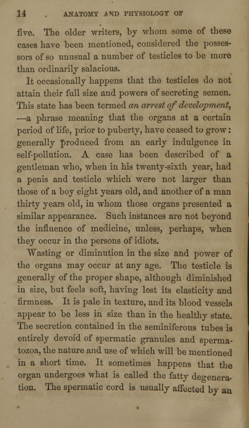 five- The older writers, by whom some of these cases have been mentioned, considered the posses- sors of so unusual a number of testicles to be more than ordinarily salacious. It occasionally happens that the testicles do not attain their full size and powers of secreting semen. This state has been termed an arrest of development, —a phrase meaning that the organs at a certain period of life, prior to puberty, have ceased to grow: generally produced from an early indulgence in self-pollution. A case has been described of a gentleman who, when in his twenty-sixth year, had a penis and testicle which were not larger than those of a boy eight years old, and another of a man thirty years old, in whom those organs presented a similar appearance. Such instances are not beyond the influence of medicine, unless, perhaps, when they occur in the persons of idiots. Wasting or diminution in the size and power of the organs may occur at any age. The testicle is generally of the proper shape, although diminished in size, but feels soft, having lost its elasticity and firmness. It is pale in texture, and its blood vessels appear to be less in size than in the healthy state. The secretion contained in the seminiferous tubes is entirely devoid of spermatic granules and sperma- tozoa, the nature and use of which will be mentioned in a short time. It sometimes happens that the organ undergoes what is called the fatty defenera- tion. The spermatic cord is usually affected by an