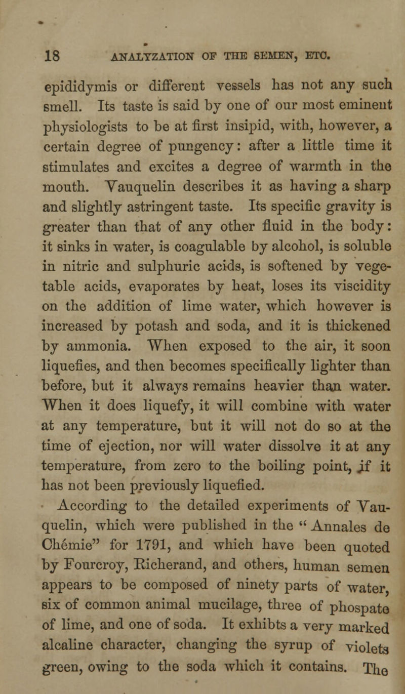 epididymis or different vessels has not any such smell. Its taste is said by one of our most eminent physiologists to be at first insipid, with, however, a certain degree of pungency: after a little time it stimulates and excites a degree of warmth in the mouth. Yauquelin describes it as having a sharp and slightly astringent taste. Its specific gravity is greater than that of any other fluid in the body: it sinks in water, is coagulable by alcohol, is soluble in nitric and sulphuric acids, is softened by vege- table acids, evaporates by heat, loses its viscidity on the addition of lime water, which however is increased by potash and soda, and it is thickened by ammonia. When exposed to the air, it soon liquefies, and then becomes specifically lighter than before, but it always remains heavier than water. When it does liquefy, it will combine with water at any temperature, but it will not do so at the time of ejection, nor will water dissolve it at any temperature, from zero to the boiling point, Jf it has not been previously liquefied. According to the detailed experiments of Yau- quelin, which were published in the  Annales de Chemie for 1791, and which have been quoted by Fourcroy, Kicherand, and others, human semen appears to be composed of ninety parts of water six of common animal mucilage, three of phospato of lime, and one of soda. It exhibts a very marked alcaline character, changing the syrup of violets green, owing to the soda which it contains. The